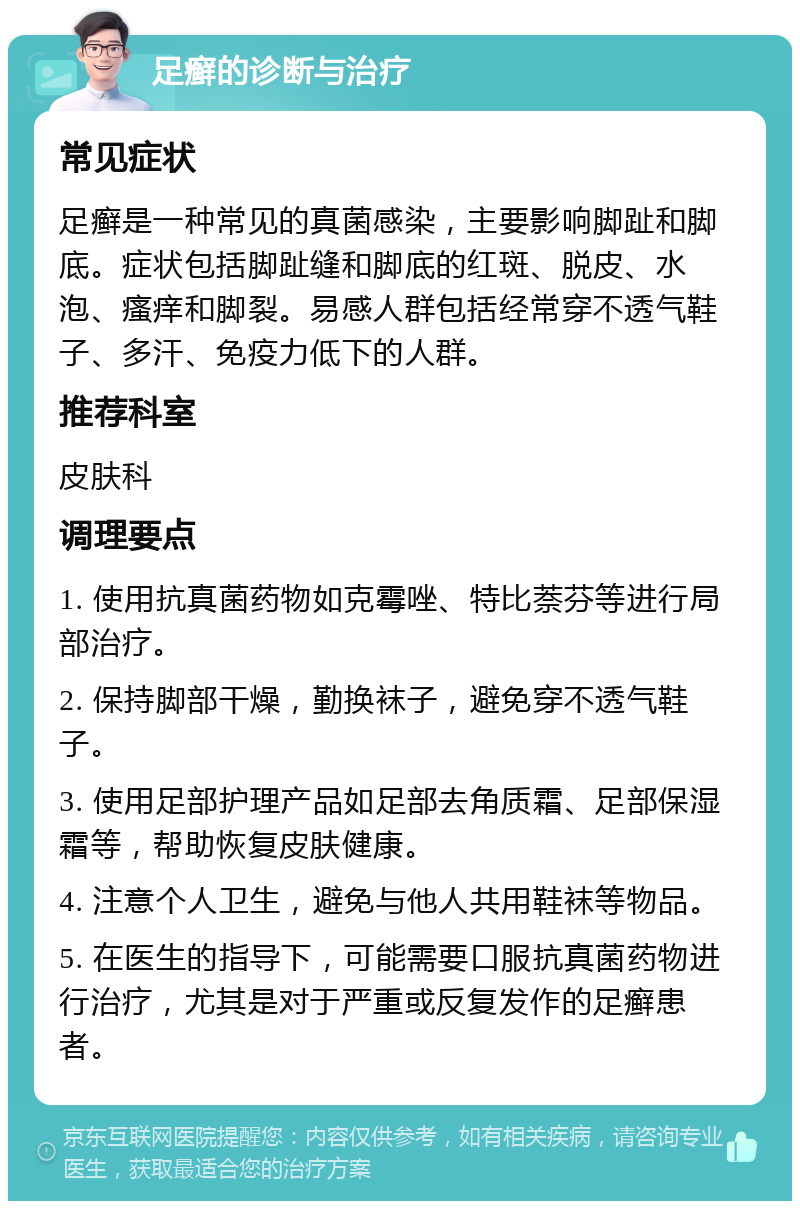 足癣的诊断与治疗 常见症状 足癣是一种常见的真菌感染，主要影响脚趾和脚底。症状包括脚趾缝和脚底的红斑、脱皮、水泡、瘙痒和脚裂。易感人群包括经常穿不透气鞋子、多汗、免疫力低下的人群。 推荐科室 皮肤科 调理要点 1. 使用抗真菌药物如克霉唑、特比萘芬等进行局部治疗。 2. 保持脚部干燥，勤换袜子，避免穿不透气鞋子。 3. 使用足部护理产品如足部去角质霜、足部保湿霜等，帮助恢复皮肤健康。 4. 注意个人卫生，避免与他人共用鞋袜等物品。 5. 在医生的指导下，可能需要口服抗真菌药物进行治疗，尤其是对于严重或反复发作的足癣患者。