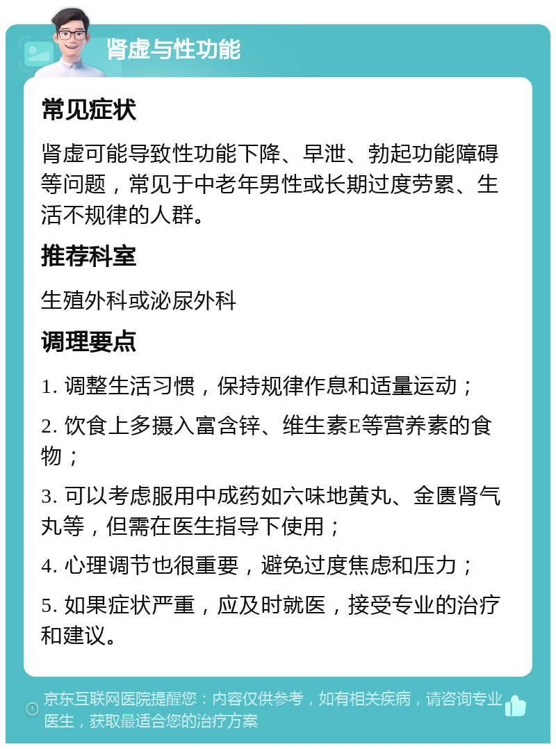 肾虚与性功能 常见症状 肾虚可能导致性功能下降、早泄、勃起功能障碍等问题，常见于中老年男性或长期过度劳累、生活不规律的人群。 推荐科室 生殖外科或泌尿外科 调理要点 1. 调整生活习惯，保持规律作息和适量运动； 2. 饮食上多摄入富含锌、维生素E等营养素的食物； 3. 可以考虑服用中成药如六味地黄丸、金匮肾气丸等，但需在医生指导下使用； 4. 心理调节也很重要，避免过度焦虑和压力； 5. 如果症状严重，应及时就医，接受专业的治疗和建议。