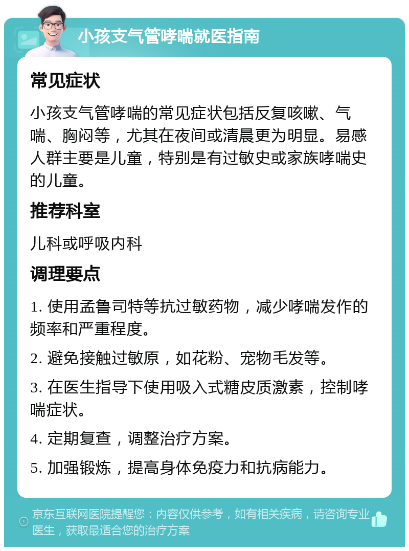 小孩支气管哮喘就医指南 常见症状 小孩支气管哮喘的常见症状包括反复咳嗽、气喘、胸闷等，尤其在夜间或清晨更为明显。易感人群主要是儿童，特别是有过敏史或家族哮喘史的儿童。 推荐科室 儿科或呼吸内科 调理要点 1. 使用孟鲁司特等抗过敏药物，减少哮喘发作的频率和严重程度。 2. 避免接触过敏原，如花粉、宠物毛发等。 3. 在医生指导下使用吸入式糖皮质激素，控制哮喘症状。 4. 定期复查，调整治疗方案。 5. 加强锻炼，提高身体免疫力和抗病能力。