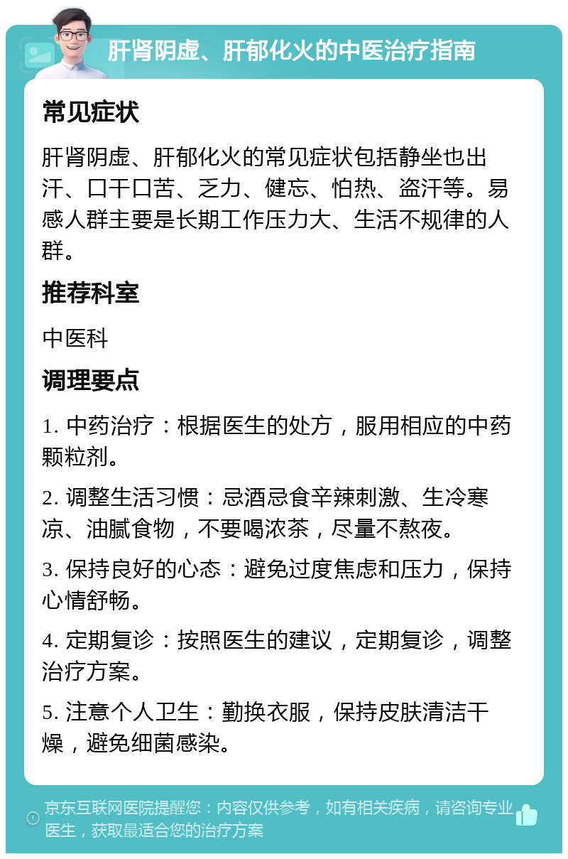 肝肾阴虚、肝郁化火的中医治疗指南 常见症状 肝肾阴虚、肝郁化火的常见症状包括静坐也出汗、口干口苦、乏力、健忘、怕热、盗汗等。易感人群主要是长期工作压力大、生活不规律的人群。 推荐科室 中医科 调理要点 1. 中药治疗：根据医生的处方，服用相应的中药颗粒剂。 2. 调整生活习惯：忌酒忌食辛辣刺激、生冷寒凉、油腻食物，不要喝浓茶，尽量不熬夜。 3. 保持良好的心态：避免过度焦虑和压力，保持心情舒畅。 4. 定期复诊：按照医生的建议，定期复诊，调整治疗方案。 5. 注意个人卫生：勤换衣服，保持皮肤清洁干燥，避免细菌感染。