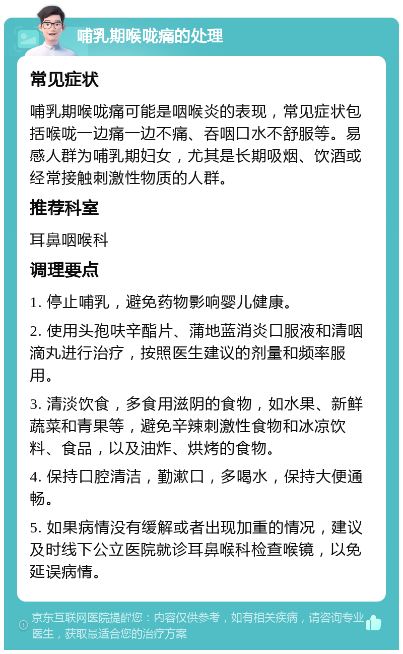 哺乳期喉咙痛的处理 常见症状 哺乳期喉咙痛可能是咽喉炎的表现，常见症状包括喉咙一边痛一边不痛、吞咽口水不舒服等。易感人群为哺乳期妇女，尤其是长期吸烟、饮酒或经常接触刺激性物质的人群。 推荐科室 耳鼻咽喉科 调理要点 1. 停止哺乳，避免药物影响婴儿健康。 2. 使用头孢呋辛酯片、蒲地蓝消炎口服液和清咽滴丸进行治疗，按照医生建议的剂量和频率服用。 3. 清淡饮食，多食用滋阴的食物，如水果、新鲜蔬菜和青果等，避免辛辣刺激性食物和冰凉饮料、食品，以及油炸、烘烤的食物。 4. 保持口腔清洁，勤漱口，多喝水，保持大便通畅。 5. 如果病情没有缓解或者出现加重的情况，建议及时线下公立医院就诊耳鼻喉科检查喉镜，以免延误病情。