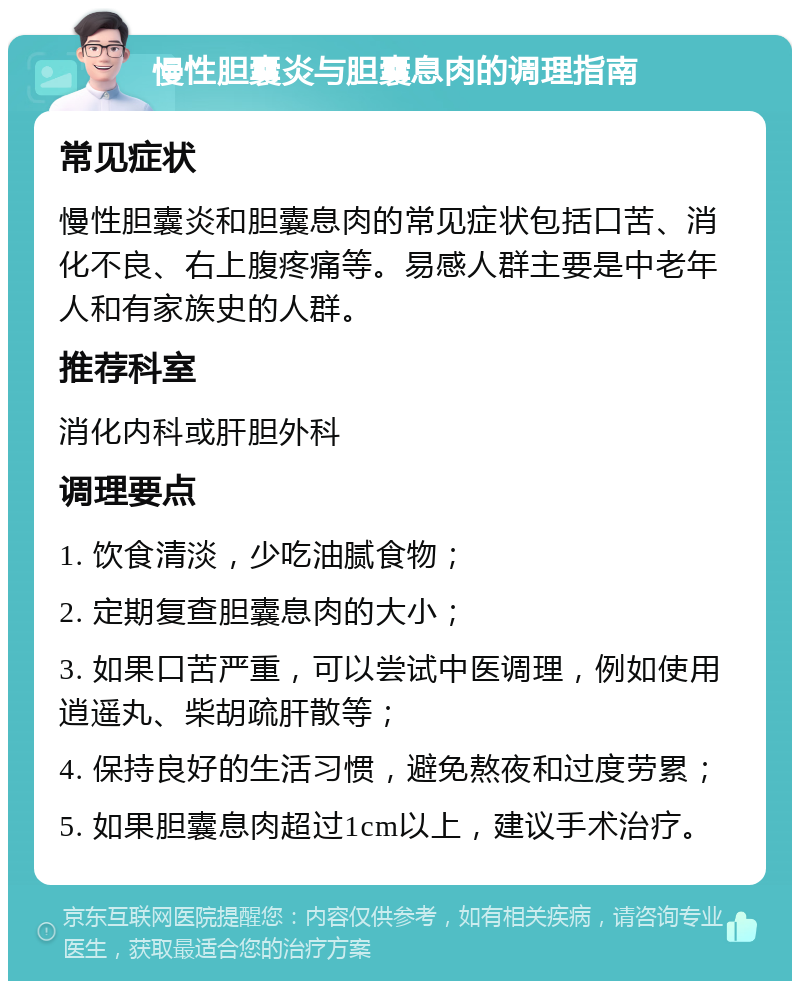 慢性胆囊炎与胆囊息肉的调理指南 常见症状 慢性胆囊炎和胆囊息肉的常见症状包括口苦、消化不良、右上腹疼痛等。易感人群主要是中老年人和有家族史的人群。 推荐科室 消化内科或肝胆外科 调理要点 1. 饮食清淡，少吃油腻食物； 2. 定期复查胆囊息肉的大小； 3. 如果口苦严重，可以尝试中医调理，例如使用逍遥丸、柴胡疏肝散等； 4. 保持良好的生活习惯，避免熬夜和过度劳累； 5. 如果胆囊息肉超过1cm以上，建议手术治疗。