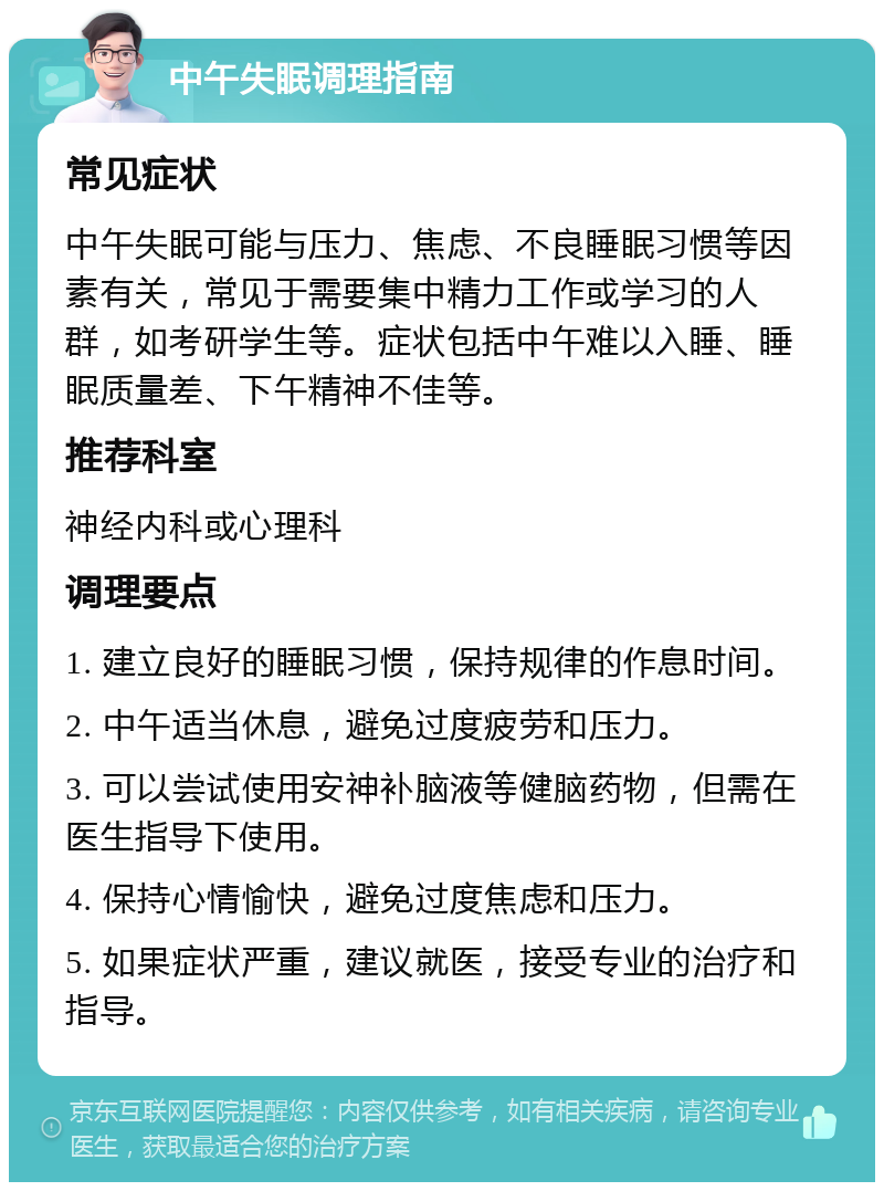 中午失眠调理指南 常见症状 中午失眠可能与压力、焦虑、不良睡眠习惯等因素有关，常见于需要集中精力工作或学习的人群，如考研学生等。症状包括中午难以入睡、睡眠质量差、下午精神不佳等。 推荐科室 神经内科或心理科 调理要点 1. 建立良好的睡眠习惯，保持规律的作息时间。 2. 中午适当休息，避免过度疲劳和压力。 3. 可以尝试使用安神补脑液等健脑药物，但需在医生指导下使用。 4. 保持心情愉快，避免过度焦虑和压力。 5. 如果症状严重，建议就医，接受专业的治疗和指导。