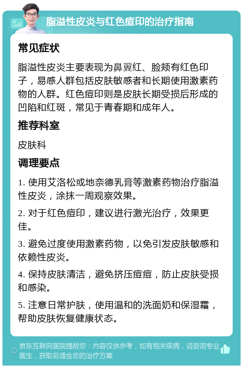 脂溢性皮炎与红色痘印的治疗指南 常见症状 脂溢性皮炎主要表现为鼻翼红、脸颊有红色印子，易感人群包括皮肤敏感者和长期使用激素药物的人群。红色痘印则是皮肤长期受损后形成的凹陷和红斑，常见于青春期和成年人。 推荐科室 皮肤科 调理要点 1. 使用艾洛松或地奈德乳膏等激素药物治疗脂溢性皮炎，涂抹一周观察效果。 2. 对于红色痘印，建议进行激光治疗，效果更佳。 3. 避免过度使用激素药物，以免引发皮肤敏感和依赖性皮炎。 4. 保持皮肤清洁，避免挤压痘痘，防止皮肤受损和感染。 5. 注意日常护肤，使用温和的洗面奶和保湿霜，帮助皮肤恢复健康状态。