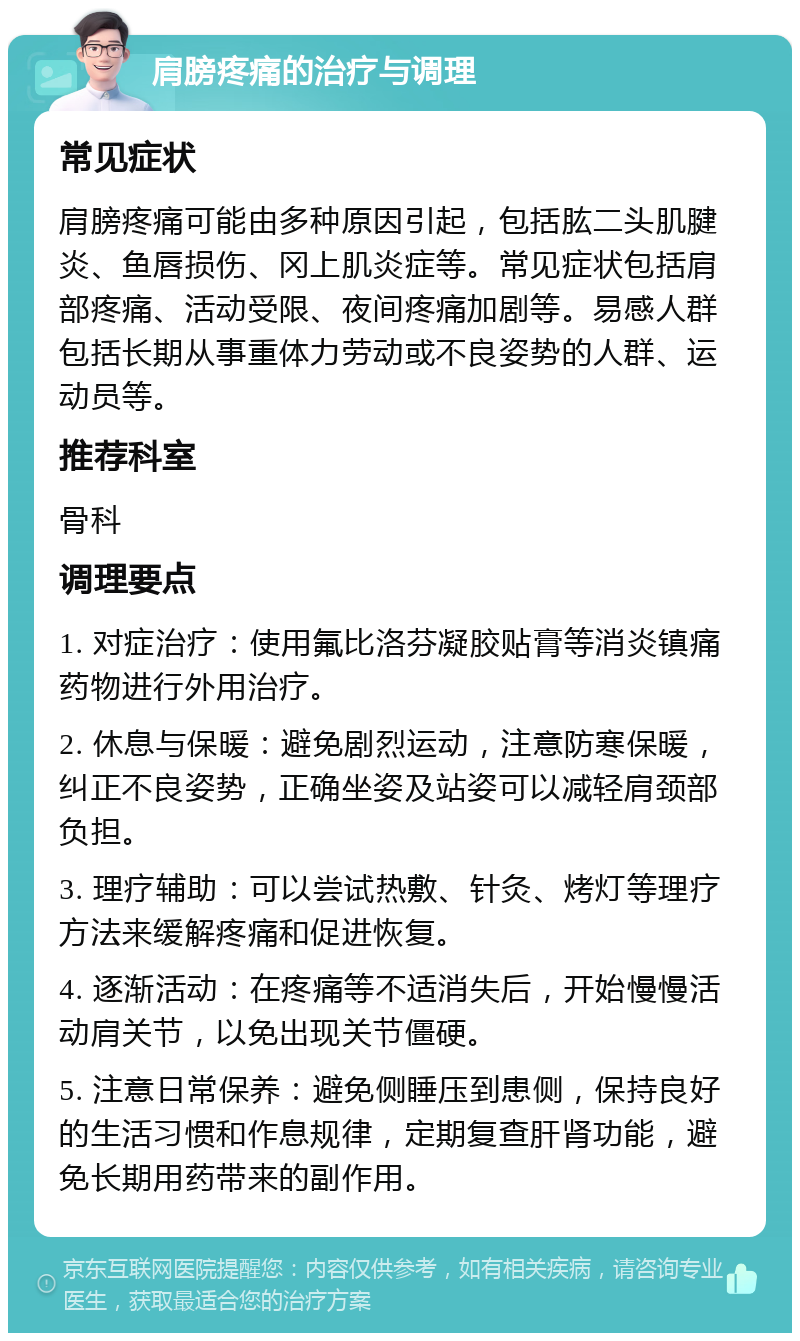 肩膀疼痛的治疗与调理 常见症状 肩膀疼痛可能由多种原因引起，包括肱二头肌腱炎、鱼唇损伤、冈上肌炎症等。常见症状包括肩部疼痛、活动受限、夜间疼痛加剧等。易感人群包括长期从事重体力劳动或不良姿势的人群、运动员等。 推荐科室 骨科 调理要点 1. 对症治疗：使用氟比洛芬凝胶贴膏等消炎镇痛药物进行外用治疗。 2. 休息与保暖：避免剧烈运动，注意防寒保暖，纠正不良姿势，正确坐姿及站姿可以减轻肩颈部负担。 3. 理疗辅助：可以尝试热敷、针灸、烤灯等理疗方法来缓解疼痛和促进恢复。 4. 逐渐活动：在疼痛等不适消失后，开始慢慢活动肩关节，以免出现关节僵硬。 5. 注意日常保养：避免侧睡压到患侧，保持良好的生活习惯和作息规律，定期复查肝肾功能，避免长期用药带来的副作用。