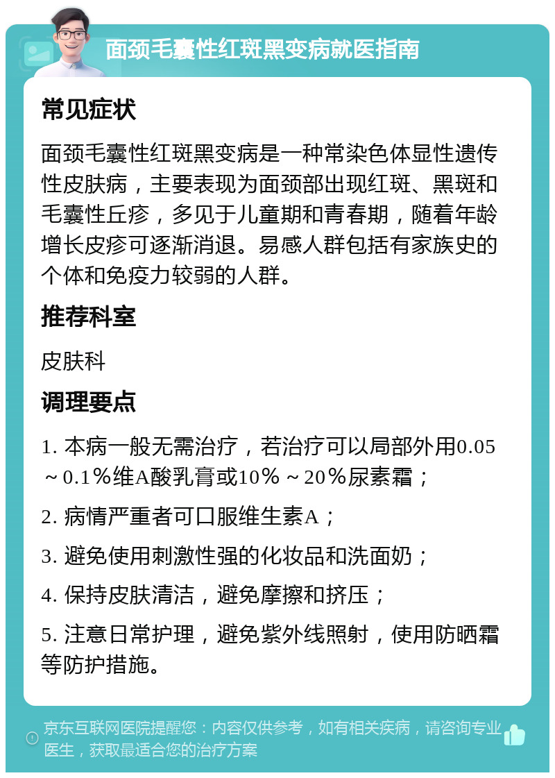 面颈毛囊性红斑黑变病就医指南 常见症状 面颈毛囊性红斑黑变病是一种常染色体显性遗传性皮肤病，主要表现为面颈部出现红斑、黑斑和毛囊性丘疹，多见于儿童期和青春期，随着年龄增长皮疹可逐渐消退。易感人群包括有家族史的个体和免疫力较弱的人群。 推荐科室 皮肤科 调理要点 1. 本病一般无需治疗，若治疗可以局部外用0.05～0.1％维A酸乳膏或10％～20％尿素霜； 2. 病情严重者可口服维生素A； 3. 避免使用刺激性强的化妆品和洗面奶； 4. 保持皮肤清洁，避免摩擦和挤压； 5. 注意日常护理，避免紫外线照射，使用防晒霜等防护措施。