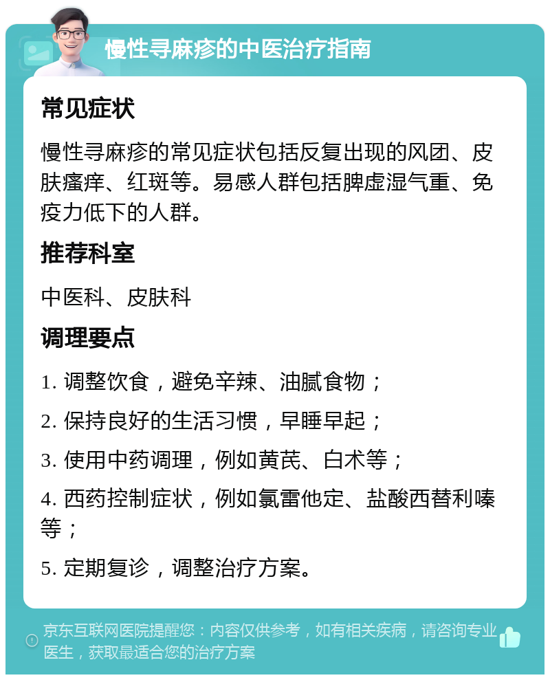 慢性寻麻疹的中医治疗指南 常见症状 慢性寻麻疹的常见症状包括反复出现的风团、皮肤瘙痒、红斑等。易感人群包括脾虚湿气重、免疫力低下的人群。 推荐科室 中医科、皮肤科 调理要点 1. 调整饮食，避免辛辣、油腻食物； 2. 保持良好的生活习惯，早睡早起； 3. 使用中药调理，例如黄芪、白术等； 4. 西药控制症状，例如氯雷他定、盐酸西替利嗪等； 5. 定期复诊，调整治疗方案。