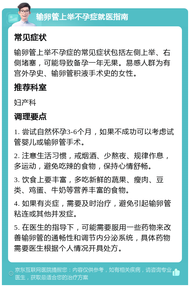 输卵管上举不孕症就医指南 常见症状 输卵管上举不孕症的常见症状包括左侧上举、右侧堵塞，可能导致备孕一年无果。易感人群为有宫外孕史、输卵管积液手术史的女性。 推荐科室 妇产科 调理要点 1. 尝试自然怀孕3-6个月，如果不成功可以考虑试管婴儿或输卵管手术。 2. 注意生活习惯，戒烟酒、少熬夜、规律作息，多运动，避免吃辣的食物，保持心情舒畅。 3. 饮食上要丰富，多吃新鲜的蔬果、瘦肉、豆类、鸡蛋、牛奶等营养丰富的食物。 4. 如果有炎症，需要及时治疗，避免引起输卵管粘连或其他并发症。 5. 在医生的指导下，可能需要服用一些药物来改善输卵管的通畅性和调节内分泌系统，具体药物需要医生根据个人情况开具处方。