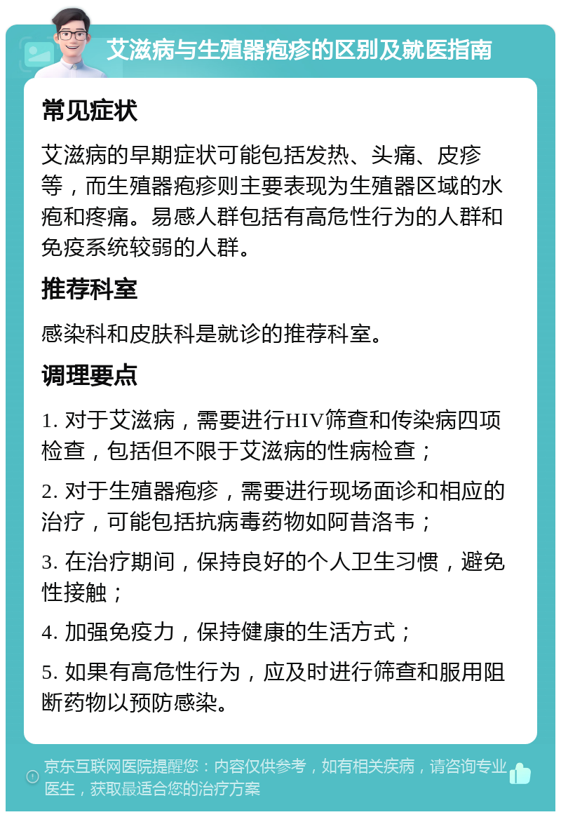 艾滋病与生殖器疱疹的区别及就医指南 常见症状 艾滋病的早期症状可能包括发热、头痛、皮疹等，而生殖器疱疹则主要表现为生殖器区域的水疱和疼痛。易感人群包括有高危性行为的人群和免疫系统较弱的人群。 推荐科室 感染科和皮肤科是就诊的推荐科室。 调理要点 1. 对于艾滋病，需要进行HIV筛查和传染病四项检查，包括但不限于艾滋病的性病检查； 2. 对于生殖器疱疹，需要进行现场面诊和相应的治疗，可能包括抗病毒药物如阿昔洛韦； 3. 在治疗期间，保持良好的个人卫生习惯，避免性接触； 4. 加强免疫力，保持健康的生活方式； 5. 如果有高危性行为，应及时进行筛查和服用阻断药物以预防感染。