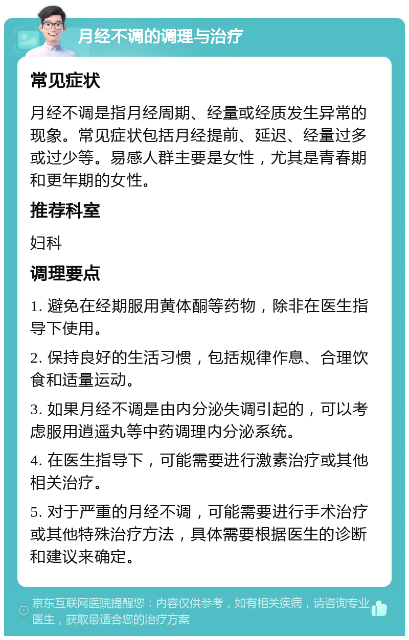 月经不调的调理与治疗 常见症状 月经不调是指月经周期、经量或经质发生异常的现象。常见症状包括月经提前、延迟、经量过多或过少等。易感人群主要是女性，尤其是青春期和更年期的女性。 推荐科室 妇科 调理要点 1. 避免在经期服用黄体酮等药物，除非在医生指导下使用。 2. 保持良好的生活习惯，包括规律作息、合理饮食和适量运动。 3. 如果月经不调是由内分泌失调引起的，可以考虑服用逍遥丸等中药调理内分泌系统。 4. 在医生指导下，可能需要进行激素治疗或其他相关治疗。 5. 对于严重的月经不调，可能需要进行手术治疗或其他特殊治疗方法，具体需要根据医生的诊断和建议来确定。