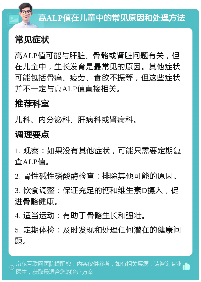 高ALP值在儿童中的常见原因和处理方法 常见症状 高ALP值可能与肝脏、骨骼或肾脏问题有关，但在儿童中，生长发育是最常见的原因。其他症状可能包括骨痛、疲劳、食欲不振等，但这些症状并不一定与高ALP值直接相关。 推荐科室 儿科、内分泌科、肝病科或肾病科。 调理要点 1. 观察：如果没有其他症状，可能只需要定期复查ALP值。 2. 骨性碱性磷酸酶检查：排除其他可能的原因。 3. 饮食调整：保证充足的钙和维生素D摄入，促进骨骼健康。 4. 适当运动：有助于骨骼生长和强壮。 5. 定期体检：及时发现和处理任何潜在的健康问题。