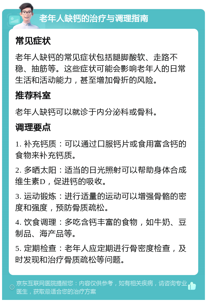 老年人缺钙的治疗与调理指南 常见症状 老年人缺钙的常见症状包括腿脚酸软、走路不稳、抽筋等。这些症状可能会影响老年人的日常生活和活动能力，甚至增加骨折的风险。 推荐科室 老年人缺钙可以就诊于内分泌科或骨科。 调理要点 1. 补充钙质：可以通过口服钙片或食用富含钙的食物来补充钙质。 2. 多晒太阳：适当的日光照射可以帮助身体合成维生素D，促进钙的吸收。 3. 运动锻炼：进行适量的运动可以增强骨骼的密度和强度，预防骨质疏松。 4. 饮食调理：多吃含钙丰富的食物，如牛奶、豆制品、海产品等。 5. 定期检查：老年人应定期进行骨密度检查，及时发现和治疗骨质疏松等问题。