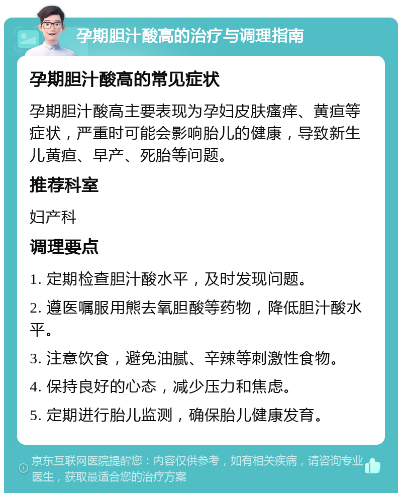 孕期胆汁酸高的治疗与调理指南 孕期胆汁酸高的常见症状 孕期胆汁酸高主要表现为孕妇皮肤瘙痒、黄疸等症状，严重时可能会影响胎儿的健康，导致新生儿黄疸、早产、死胎等问题。 推荐科室 妇产科 调理要点 1. 定期检查胆汁酸水平，及时发现问题。 2. 遵医嘱服用熊去氧胆酸等药物，降低胆汁酸水平。 3. 注意饮食，避免油腻、辛辣等刺激性食物。 4. 保持良好的心态，减少压力和焦虑。 5. 定期进行胎儿监测，确保胎儿健康发育。