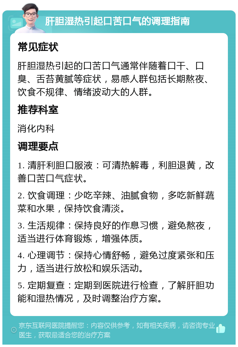 肝胆湿热引起口苦口气的调理指南 常见症状 肝胆湿热引起的口苦口气通常伴随着口干、口臭、舌苔黄腻等症状，易感人群包括长期熬夜、饮食不规律、情绪波动大的人群。 推荐科室 消化内科 调理要点 1. 清肝利胆口服液：可清热解毒，利胆退黄，改善口苦口气症状。 2. 饮食调理：少吃辛辣、油腻食物，多吃新鲜蔬菜和水果，保持饮食清淡。 3. 生活规律：保持良好的作息习惯，避免熬夜，适当进行体育锻炼，增强体质。 4. 心理调节：保持心情舒畅，避免过度紧张和压力，适当进行放松和娱乐活动。 5. 定期复查：定期到医院进行检查，了解肝胆功能和湿热情况，及时调整治疗方案。