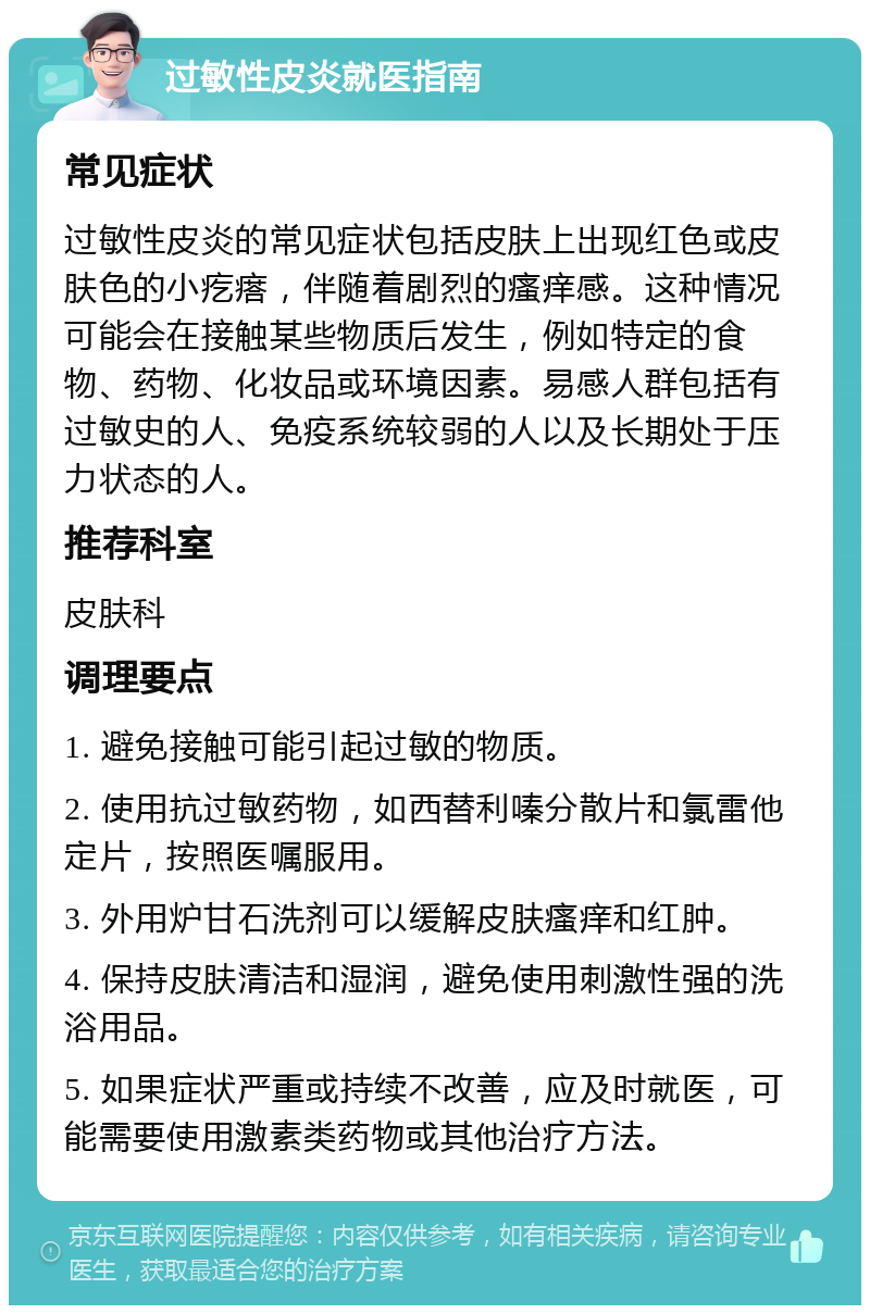 过敏性皮炎就医指南 常见症状 过敏性皮炎的常见症状包括皮肤上出现红色或皮肤色的小疙瘩，伴随着剧烈的瘙痒感。这种情况可能会在接触某些物质后发生，例如特定的食物、药物、化妆品或环境因素。易感人群包括有过敏史的人、免疫系统较弱的人以及长期处于压力状态的人。 推荐科室 皮肤科 调理要点 1. 避免接触可能引起过敏的物质。 2. 使用抗过敏药物，如西替利嗪分散片和氯雷他定片，按照医嘱服用。 3. 外用炉甘石洗剂可以缓解皮肤瘙痒和红肿。 4. 保持皮肤清洁和湿润，避免使用刺激性强的洗浴用品。 5. 如果症状严重或持续不改善，应及时就医，可能需要使用激素类药物或其他治疗方法。