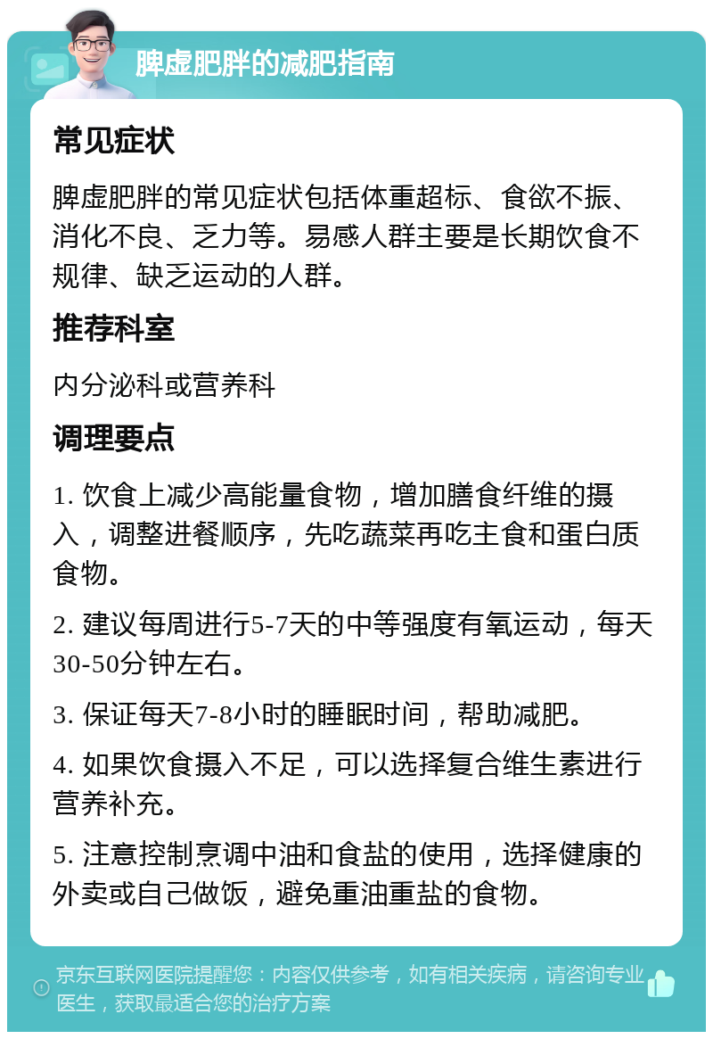 脾虚肥胖的减肥指南 常见症状 脾虚肥胖的常见症状包括体重超标、食欲不振、消化不良、乏力等。易感人群主要是长期饮食不规律、缺乏运动的人群。 推荐科室 内分泌科或营养科 调理要点 1. 饮食上减少高能量食物，增加膳食纤维的摄入，调整进餐顺序，先吃蔬菜再吃主食和蛋白质食物。 2. 建议每周进行5-7天的中等强度有氧运动，每天30-50分钟左右。 3. 保证每天7-8小时的睡眠时间，帮助减肥。 4. 如果饮食摄入不足，可以选择复合维生素进行营养补充。 5. 注意控制烹调中油和食盐的使用，选择健康的外卖或自己做饭，避免重油重盐的食物。