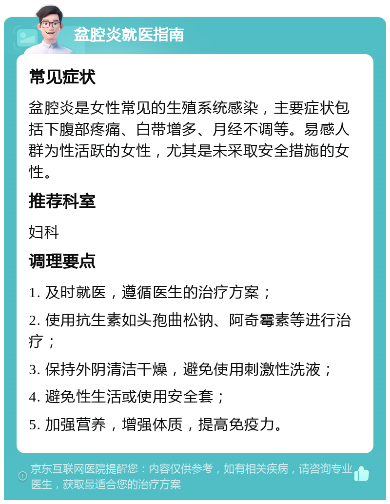 盆腔炎就医指南 常见症状 盆腔炎是女性常见的生殖系统感染，主要症状包括下腹部疼痛、白带增多、月经不调等。易感人群为性活跃的女性，尤其是未采取安全措施的女性。 推荐科室 妇科 调理要点 1. 及时就医，遵循医生的治疗方案； 2. 使用抗生素如头孢曲松钠、阿奇霉素等进行治疗； 3. 保持外阴清洁干燥，避免使用刺激性洗液； 4. 避免性生活或使用安全套； 5. 加强营养，增强体质，提高免疫力。