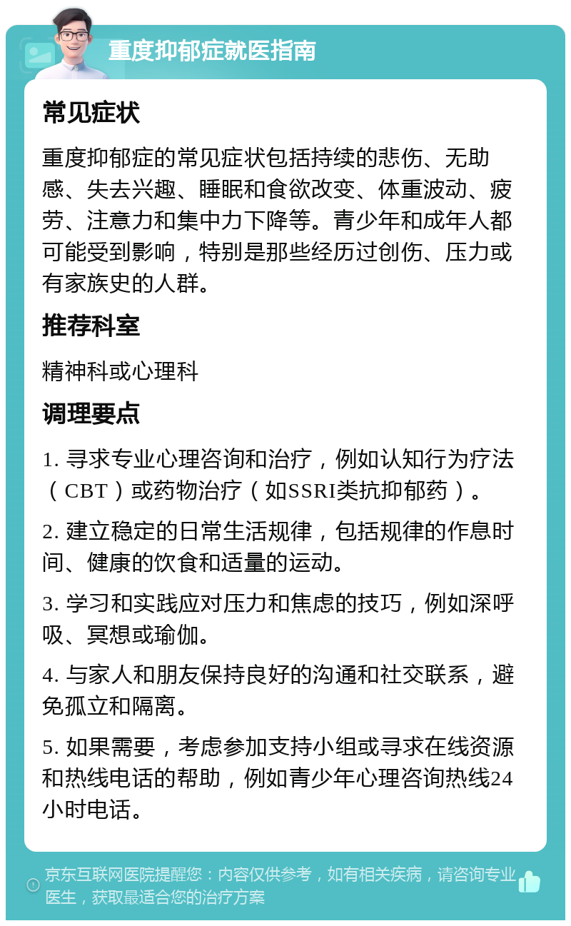 重度抑郁症就医指南 常见症状 重度抑郁症的常见症状包括持续的悲伤、无助感、失去兴趣、睡眠和食欲改变、体重波动、疲劳、注意力和集中力下降等。青少年和成年人都可能受到影响，特别是那些经历过创伤、压力或有家族史的人群。 推荐科室 精神科或心理科 调理要点 1. 寻求专业心理咨询和治疗，例如认知行为疗法（CBT）或药物治疗（如SSRI类抗抑郁药）。 2. 建立稳定的日常生活规律，包括规律的作息时间、健康的饮食和适量的运动。 3. 学习和实践应对压力和焦虑的技巧，例如深呼吸、冥想或瑜伽。 4. 与家人和朋友保持良好的沟通和社交联系，避免孤立和隔离。 5. 如果需要，考虑参加支持小组或寻求在线资源和热线电话的帮助，例如青少年心理咨询热线24小时电话。