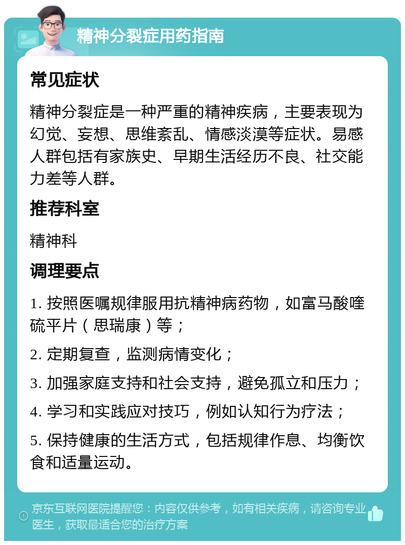 精神分裂症用药指南 常见症状 精神分裂症是一种严重的精神疾病，主要表现为幻觉、妄想、思维紊乱、情感淡漠等症状。易感人群包括有家族史、早期生活经历不良、社交能力差等人群。 推荐科室 精神科 调理要点 1. 按照医嘱规律服用抗精神病药物，如富马酸喹硫平片（思瑞康）等； 2. 定期复查，监测病情变化； 3. 加强家庭支持和社会支持，避免孤立和压力； 4. 学习和实践应对技巧，例如认知行为疗法； 5. 保持健康的生活方式，包括规律作息、均衡饮食和适量运动。