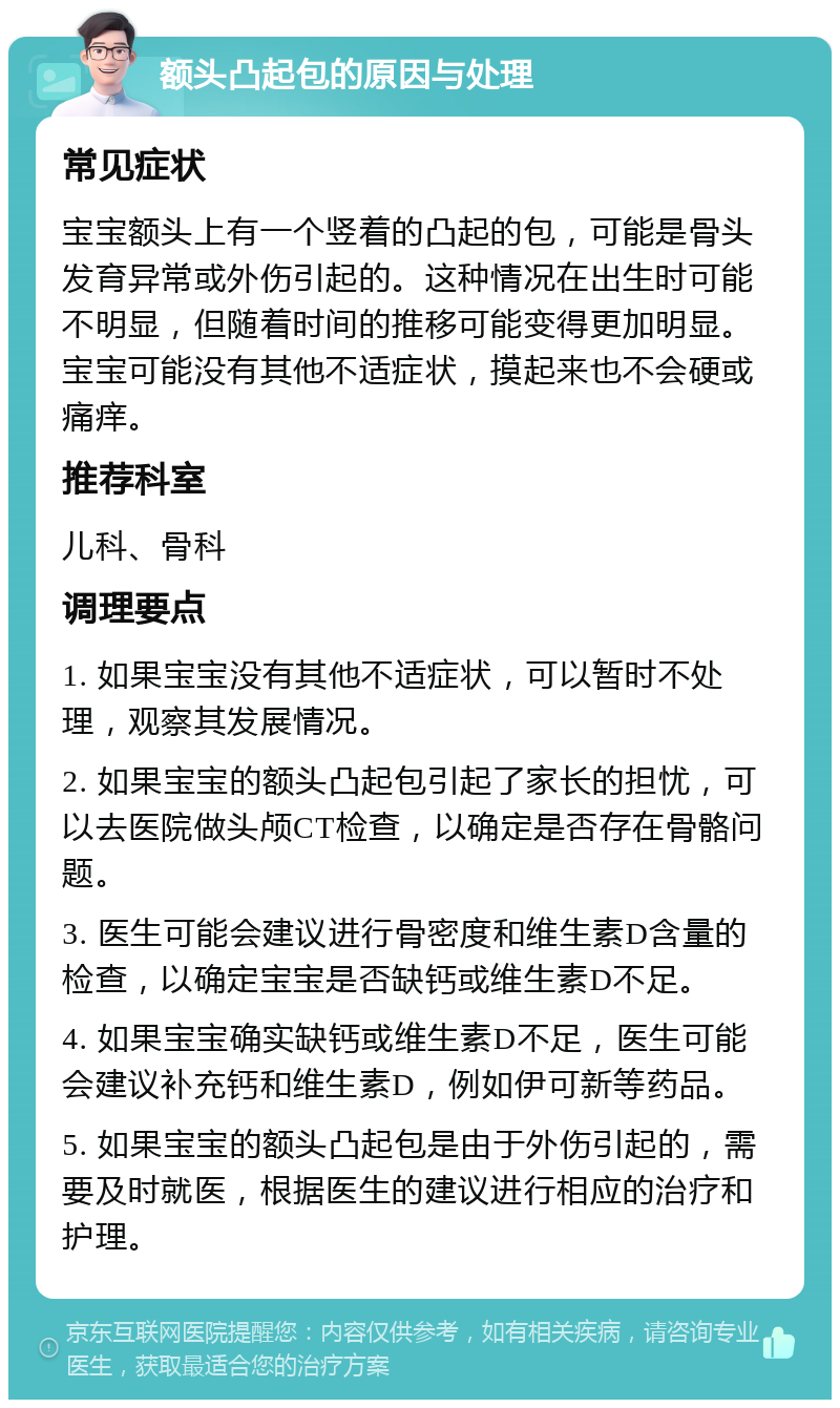 额头凸起包的原因与处理 常见症状 宝宝额头上有一个竖着的凸起的包，可能是骨头发育异常或外伤引起的。这种情况在出生时可能不明显，但随着时间的推移可能变得更加明显。宝宝可能没有其他不适症状，摸起来也不会硬或痛痒。 推荐科室 儿科、骨科 调理要点 1. 如果宝宝没有其他不适症状，可以暂时不处理，观察其发展情况。 2. 如果宝宝的额头凸起包引起了家长的担忧，可以去医院做头颅CT检查，以确定是否存在骨骼问题。 3. 医生可能会建议进行骨密度和维生素D含量的检查，以确定宝宝是否缺钙或维生素D不足。 4. 如果宝宝确实缺钙或维生素D不足，医生可能会建议补充钙和维生素D，例如伊可新等药品。 5. 如果宝宝的额头凸起包是由于外伤引起的，需要及时就医，根据医生的建议进行相应的治疗和护理。