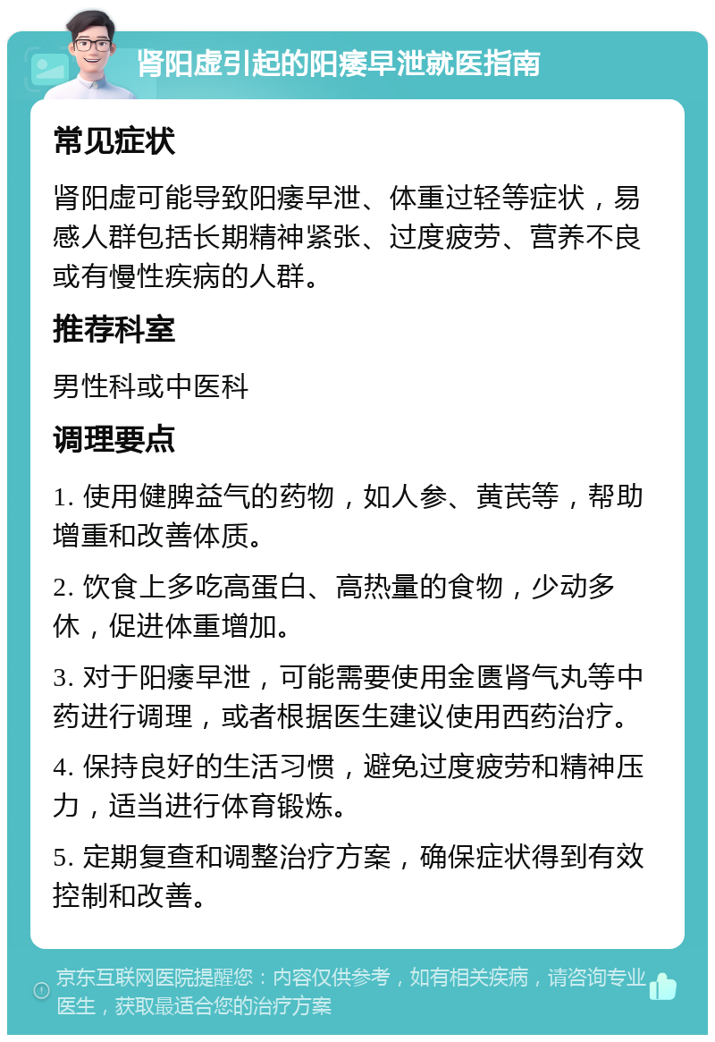 肾阳虚引起的阳痿早泄就医指南 常见症状 肾阳虚可能导致阳痿早泄、体重过轻等症状，易感人群包括长期精神紧张、过度疲劳、营养不良或有慢性疾病的人群。 推荐科室 男性科或中医科 调理要点 1. 使用健脾益气的药物，如人参、黄芪等，帮助增重和改善体质。 2. 饮食上多吃高蛋白、高热量的食物，少动多休，促进体重增加。 3. 对于阳痿早泄，可能需要使用金匮肾气丸等中药进行调理，或者根据医生建议使用西药治疗。 4. 保持良好的生活习惯，避免过度疲劳和精神压力，适当进行体育锻炼。 5. 定期复查和调整治疗方案，确保症状得到有效控制和改善。