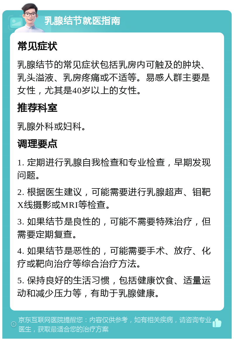 乳腺结节就医指南 常见症状 乳腺结节的常见症状包括乳房内可触及的肿块、乳头溢液、乳房疼痛或不适等。易感人群主要是女性，尤其是40岁以上的女性。 推荐科室 乳腺外科或妇科。 调理要点 1. 定期进行乳腺自我检查和专业检查，早期发现问题。 2. 根据医生建议，可能需要进行乳腺超声、钼靶X线摄影或MRI等检查。 3. 如果结节是良性的，可能不需要特殊治疗，但需要定期复查。 4. 如果结节是恶性的，可能需要手术、放疗、化疗或靶向治疗等综合治疗方法。 5. 保持良好的生活习惯，包括健康饮食、适量运动和减少压力等，有助于乳腺健康。