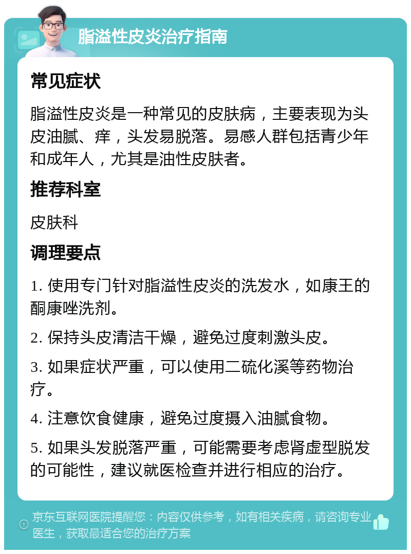 脂溢性皮炎治疗指南 常见症状 脂溢性皮炎是一种常见的皮肤病，主要表现为头皮油腻、痒，头发易脱落。易感人群包括青少年和成年人，尤其是油性皮肤者。 推荐科室 皮肤科 调理要点 1. 使用专门针对脂溢性皮炎的洗发水，如康王的酮康唑洗剂。 2. 保持头皮清洁干燥，避免过度刺激头皮。 3. 如果症状严重，可以使用二硫化溪等药物治疗。 4. 注意饮食健康，避免过度摄入油腻食物。 5. 如果头发脱落严重，可能需要考虑肾虚型脱发的可能性，建议就医检查并进行相应的治疗。