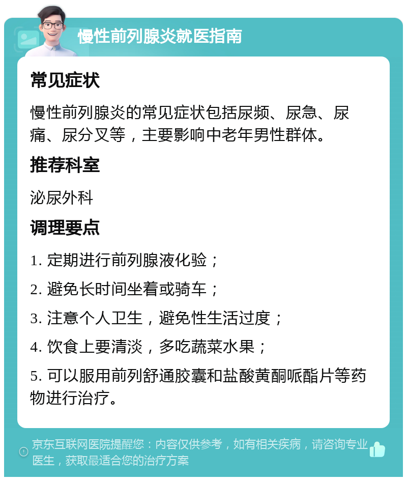 慢性前列腺炎就医指南 常见症状 慢性前列腺炎的常见症状包括尿频、尿急、尿痛、尿分叉等，主要影响中老年男性群体。 推荐科室 泌尿外科 调理要点 1. 定期进行前列腺液化验； 2. 避免长时间坐着或骑车； 3. 注意个人卫生，避免性生活过度； 4. 饮食上要清淡，多吃蔬菜水果； 5. 可以服用前列舒通胶囊和盐酸黄酮哌酯片等药物进行治疗。