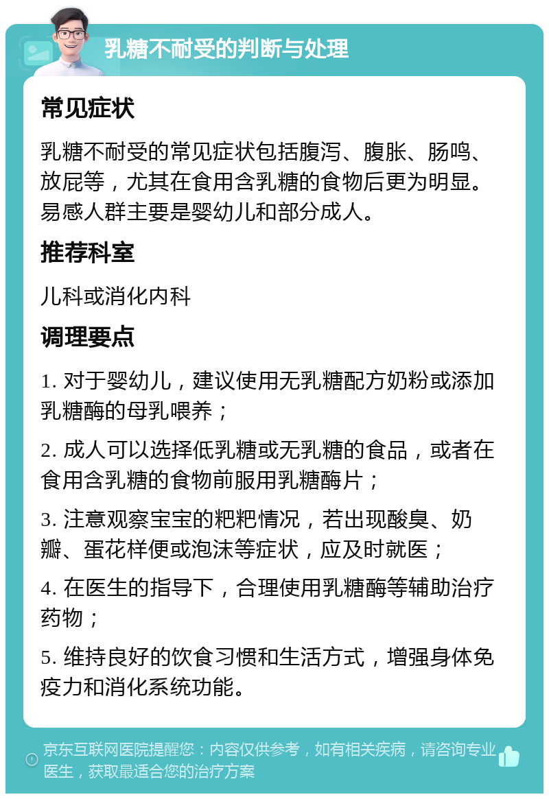 乳糖不耐受的判断与处理 常见症状 乳糖不耐受的常见症状包括腹泻、腹胀、肠鸣、放屁等，尤其在食用含乳糖的食物后更为明显。易感人群主要是婴幼儿和部分成人。 推荐科室 儿科或消化内科 调理要点 1. 对于婴幼儿，建议使用无乳糖配方奶粉或添加乳糖酶的母乳喂养； 2. 成人可以选择低乳糖或无乳糖的食品，或者在食用含乳糖的食物前服用乳糖酶片； 3. 注意观察宝宝的粑粑情况，若出现酸臭、奶瓣、蛋花样便或泡沫等症状，应及时就医； 4. 在医生的指导下，合理使用乳糖酶等辅助治疗药物； 5. 维持良好的饮食习惯和生活方式，增强身体免疫力和消化系统功能。