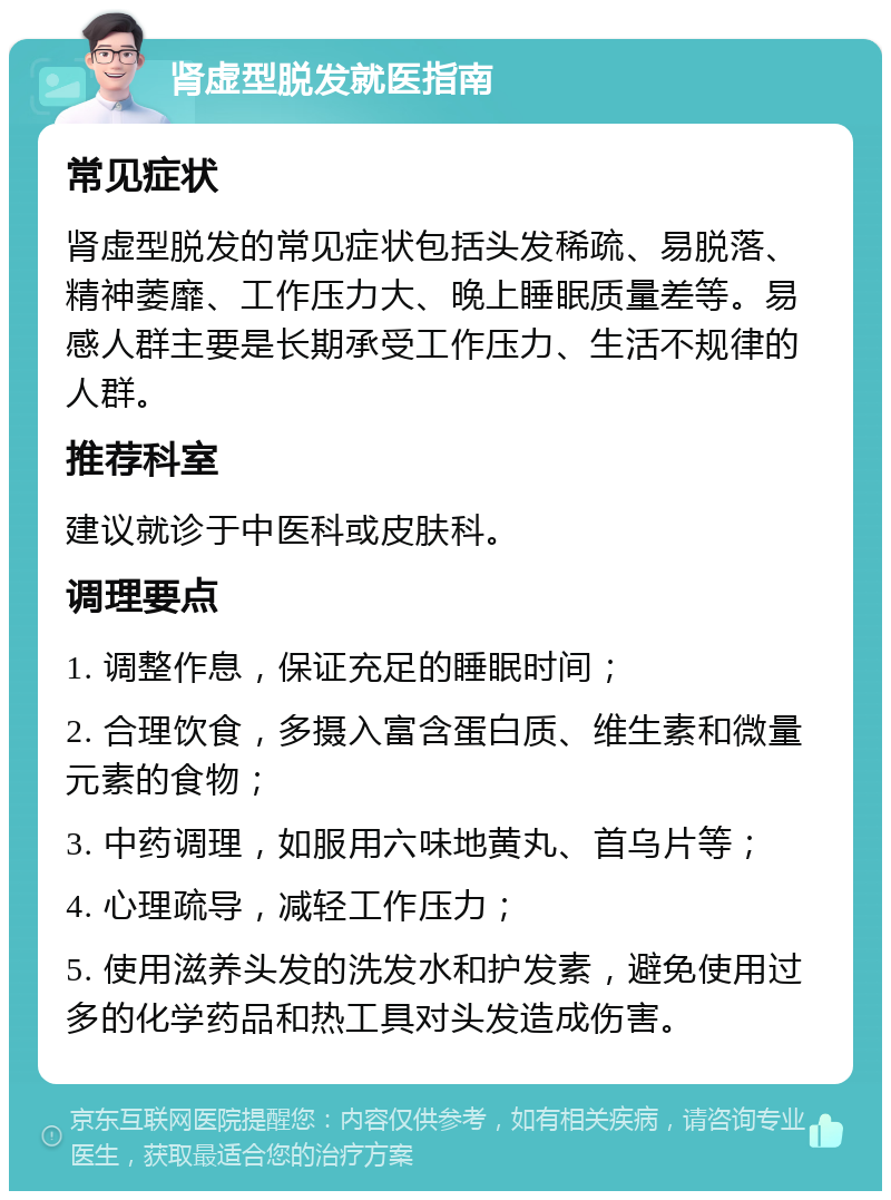 肾虚型脱发就医指南 常见症状 肾虚型脱发的常见症状包括头发稀疏、易脱落、精神萎靡、工作压力大、晚上睡眠质量差等。易感人群主要是长期承受工作压力、生活不规律的人群。 推荐科室 建议就诊于中医科或皮肤科。 调理要点 1. 调整作息，保证充足的睡眠时间； 2. 合理饮食，多摄入富含蛋白质、维生素和微量元素的食物； 3. 中药调理，如服用六味地黄丸、首乌片等； 4. 心理疏导，减轻工作压力； 5. 使用滋养头发的洗发水和护发素，避免使用过多的化学药品和热工具对头发造成伤害。