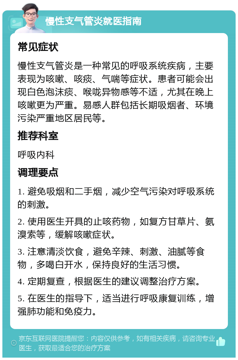 慢性支气管炎就医指南 常见症状 慢性支气管炎是一种常见的呼吸系统疾病，主要表现为咳嗽、咳痰、气喘等症状。患者可能会出现白色泡沫痰、喉咙异物感等不适，尤其在晚上咳嗽更为严重。易感人群包括长期吸烟者、环境污染严重地区居民等。 推荐科室 呼吸内科 调理要点 1. 避免吸烟和二手烟，减少空气污染对呼吸系统的刺激。 2. 使用医生开具的止咳药物，如复方甘草片、氨溴索等，缓解咳嗽症状。 3. 注意清淡饮食，避免辛辣、刺激、油腻等食物，多喝白开水，保持良好的生活习惯。 4. 定期复查，根据医生的建议调整治疗方案。 5. 在医生的指导下，适当进行呼吸康复训练，增强肺功能和免疫力。