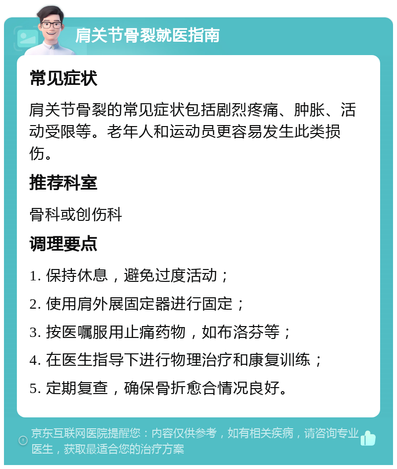 肩关节骨裂就医指南 常见症状 肩关节骨裂的常见症状包括剧烈疼痛、肿胀、活动受限等。老年人和运动员更容易发生此类损伤。 推荐科室 骨科或创伤科 调理要点 1. 保持休息，避免过度活动； 2. 使用肩外展固定器进行固定； 3. 按医嘱服用止痛药物，如布洛芬等； 4. 在医生指导下进行物理治疗和康复训练； 5. 定期复查，确保骨折愈合情况良好。