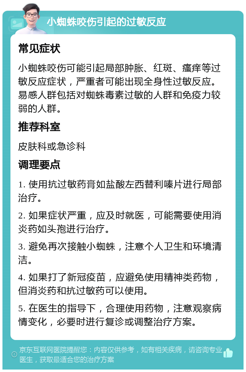 小蜘蛛咬伤引起的过敏反应 常见症状 小蜘蛛咬伤可能引起局部肿胀、红斑、瘙痒等过敏反应症状，严重者可能出现全身性过敏反应。易感人群包括对蜘蛛毒素过敏的人群和免疫力较弱的人群。 推荐科室 皮肤科或急诊科 调理要点 1. 使用抗过敏药膏如盐酸左西替利嗪片进行局部治疗。 2. 如果症状严重，应及时就医，可能需要使用消炎药如头孢进行治疗。 3. 避免再次接触小蜘蛛，注意个人卫生和环境清洁。 4. 如果打了新冠疫苗，应避免使用精神类药物，但消炎药和抗过敏药可以使用。 5. 在医生的指导下，合理使用药物，注意观察病情变化，必要时进行复诊或调整治疗方案。