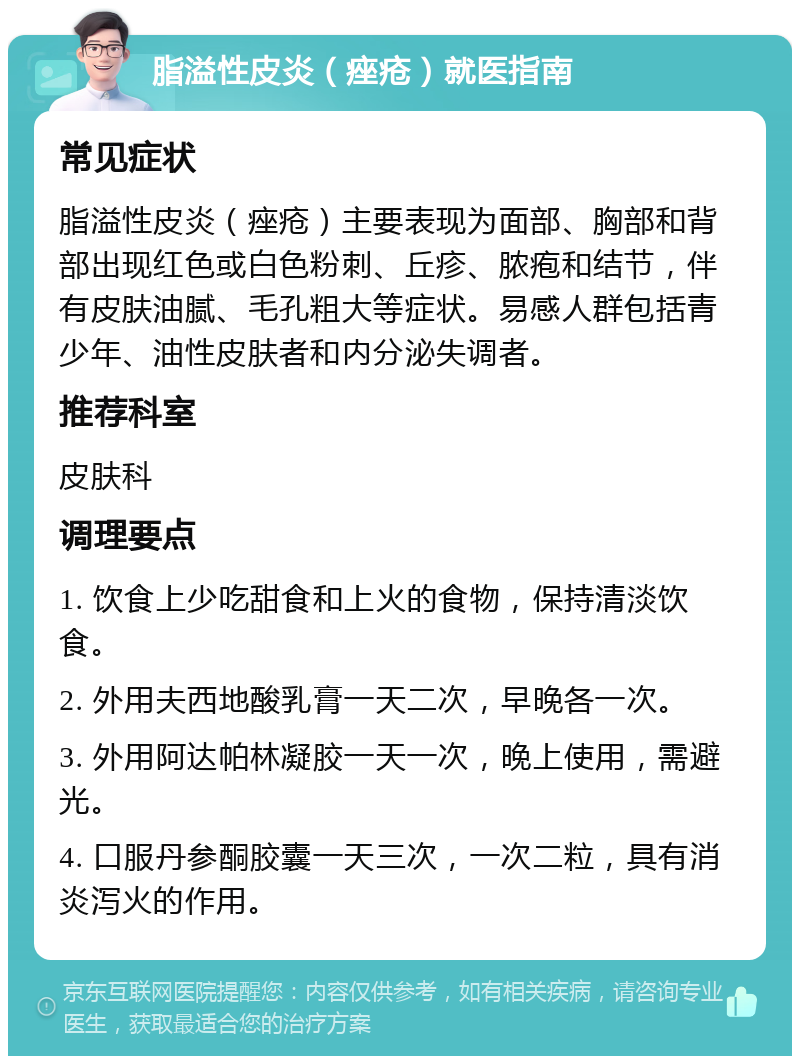 脂溢性皮炎（痤疮）就医指南 常见症状 脂溢性皮炎（痤疮）主要表现为面部、胸部和背部出现红色或白色粉刺、丘疹、脓疱和结节，伴有皮肤油腻、毛孔粗大等症状。易感人群包括青少年、油性皮肤者和内分泌失调者。 推荐科室 皮肤科 调理要点 1. 饮食上少吃甜食和上火的食物，保持清淡饮食。 2. 外用夫西地酸乳膏一天二次，早晚各一次。 3. 外用阿达帕林凝胶一天一次，晚上使用，需避光。 4. 口服丹参酮胶囊一天三次，一次二粒，具有消炎泻火的作用。