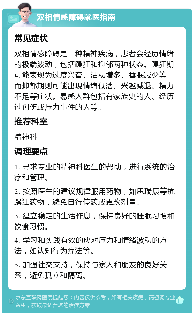 双相情感障碍就医指南 常见症状 双相情感障碍是一种精神疾病，患者会经历情绪的极端波动，包括躁狂和抑郁两种状态。躁狂期可能表现为过度兴奋、活动增多、睡眠减少等，而抑郁期则可能出现情绪低落、兴趣减退、精力不足等症状。易感人群包括有家族史的人、经历过创伤或压力事件的人等。 推荐科室 精神科 调理要点 1. 寻求专业的精神科医生的帮助，进行系统的治疗和管理。 2. 按照医生的建议规律服用药物，如思瑞康等抗躁狂药物，避免自行停药或更改剂量。 3. 建立稳定的生活作息，保持良好的睡眠习惯和饮食习惯。 4. 学习和实践有效的应对压力和情绪波动的方法，如认知行为疗法等。 5. 加强社交支持，保持与家人和朋友的良好关系，避免孤立和隔离。