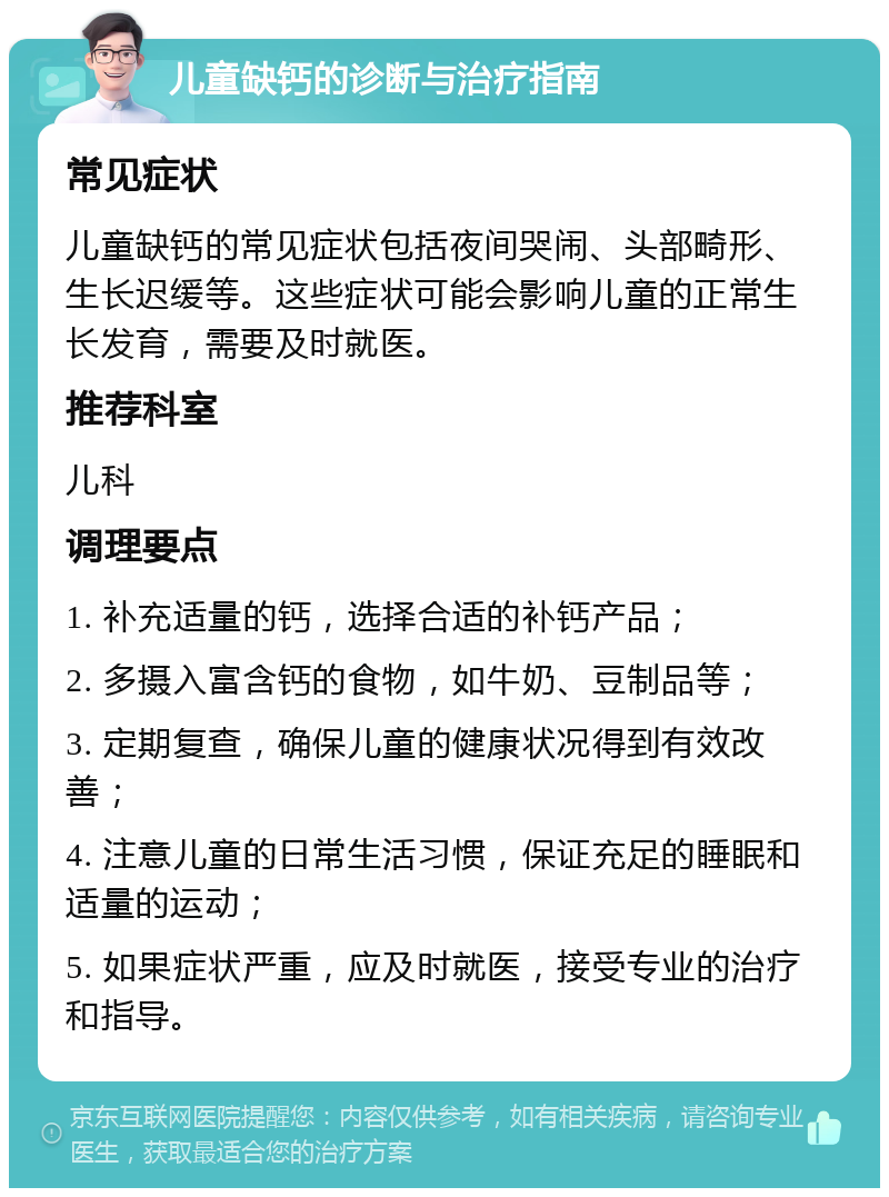 儿童缺钙的诊断与治疗指南 常见症状 儿童缺钙的常见症状包括夜间哭闹、头部畸形、生长迟缓等。这些症状可能会影响儿童的正常生长发育，需要及时就医。 推荐科室 儿科 调理要点 1. 补充适量的钙，选择合适的补钙产品； 2. 多摄入富含钙的食物，如牛奶、豆制品等； 3. 定期复查，确保儿童的健康状况得到有效改善； 4. 注意儿童的日常生活习惯，保证充足的睡眠和适量的运动； 5. 如果症状严重，应及时就医，接受专业的治疗和指导。