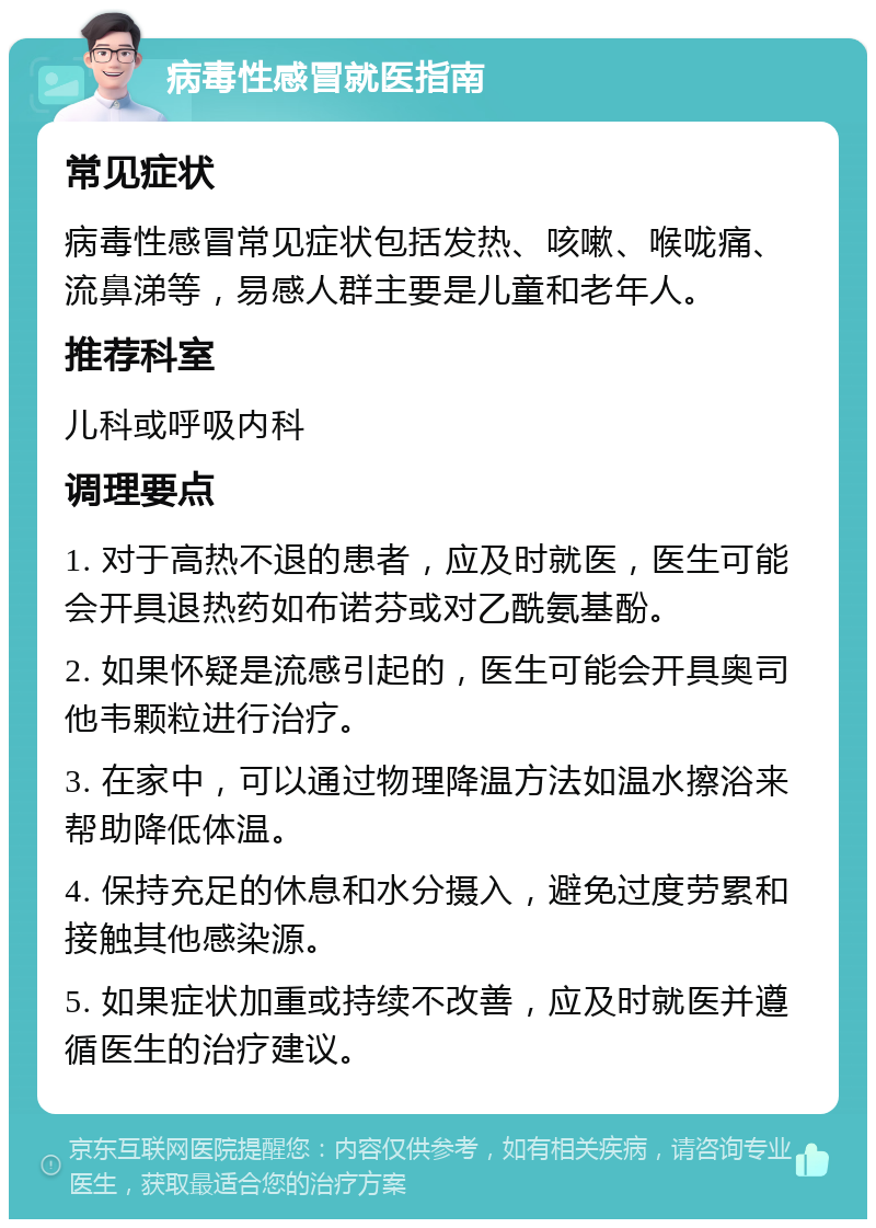 病毒性感冒就医指南 常见症状 病毒性感冒常见症状包括发热、咳嗽、喉咙痛、流鼻涕等，易感人群主要是儿童和老年人。 推荐科室 儿科或呼吸内科 调理要点 1. 对于高热不退的患者，应及时就医，医生可能会开具退热药如布诺芬或对乙酰氨基酚。 2. 如果怀疑是流感引起的，医生可能会开具奥司他韦颗粒进行治疗。 3. 在家中，可以通过物理降温方法如温水擦浴来帮助降低体温。 4. 保持充足的休息和水分摄入，避免过度劳累和接触其他感染源。 5. 如果症状加重或持续不改善，应及时就医并遵循医生的治疗建议。