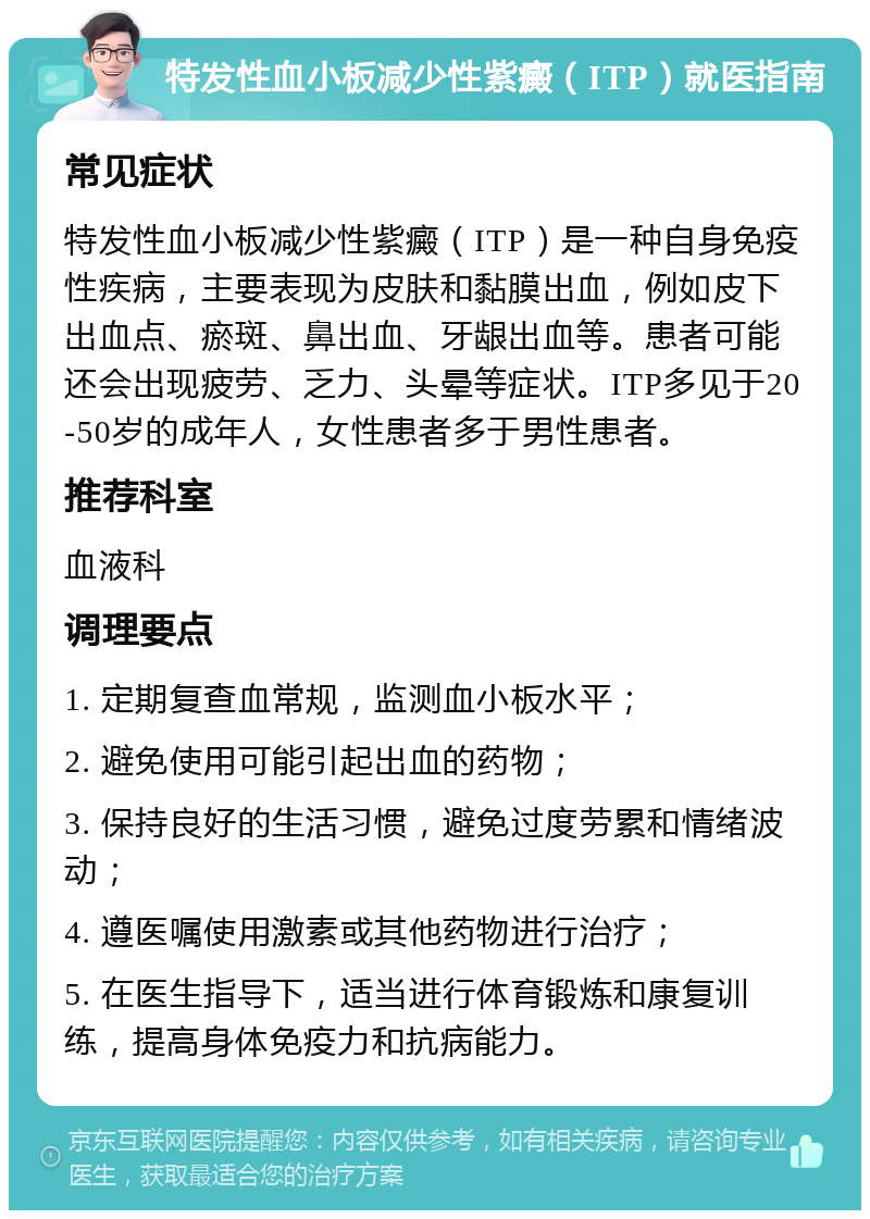 特发性血小板减少性紫癜（ITP）就医指南 常见症状 特发性血小板减少性紫癜（ITP）是一种自身免疫性疾病，主要表现为皮肤和黏膜出血，例如皮下出血点、瘀斑、鼻出血、牙龈出血等。患者可能还会出现疲劳、乏力、头晕等症状。ITP多见于20-50岁的成年人，女性患者多于男性患者。 推荐科室 血液科 调理要点 1. 定期复查血常规，监测血小板水平； 2. 避免使用可能引起出血的药物； 3. 保持良好的生活习惯，避免过度劳累和情绪波动； 4. 遵医嘱使用激素或其他药物进行治疗； 5. 在医生指导下，适当进行体育锻炼和康复训练，提高身体免疫力和抗病能力。