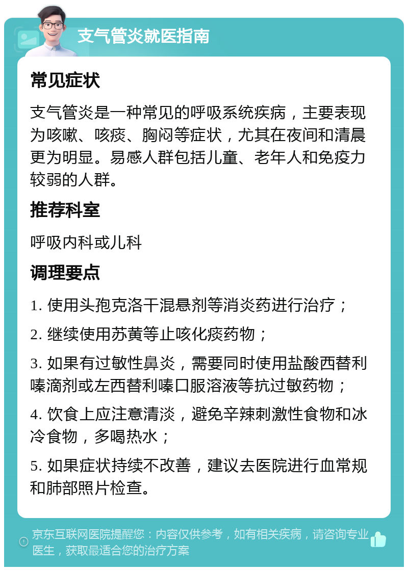 支气管炎就医指南 常见症状 支气管炎是一种常见的呼吸系统疾病，主要表现为咳嗽、咳痰、胸闷等症状，尤其在夜间和清晨更为明显。易感人群包括儿童、老年人和免疫力较弱的人群。 推荐科室 呼吸内科或儿科 调理要点 1. 使用头孢克洛干混悬剂等消炎药进行治疗； 2. 继续使用苏黄等止咳化痰药物； 3. 如果有过敏性鼻炎，需要同时使用盐酸西替利嗪滴剂或左西替利嗪口服溶液等抗过敏药物； 4. 饮食上应注意清淡，避免辛辣刺激性食物和冰冷食物，多喝热水； 5. 如果症状持续不改善，建议去医院进行血常规和肺部照片检查。