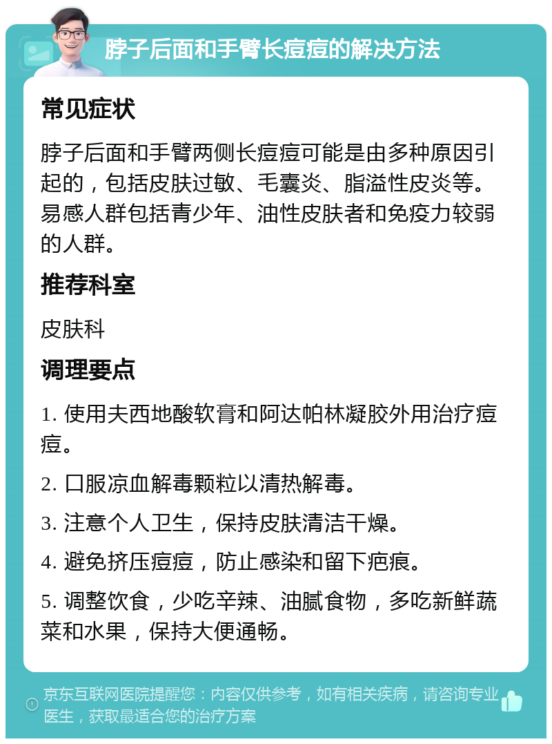 脖子后面和手臂长痘痘的解决方法 常见症状 脖子后面和手臂两侧长痘痘可能是由多种原因引起的，包括皮肤过敏、毛囊炎、脂溢性皮炎等。易感人群包括青少年、油性皮肤者和免疫力较弱的人群。 推荐科室 皮肤科 调理要点 1. 使用夫西地酸软膏和阿达帕林凝胶外用治疗痘痘。 2. 口服凉血解毒颗粒以清热解毒。 3. 注意个人卫生，保持皮肤清洁干燥。 4. 避免挤压痘痘，防止感染和留下疤痕。 5. 调整饮食，少吃辛辣、油腻食物，多吃新鲜蔬菜和水果，保持大便通畅。