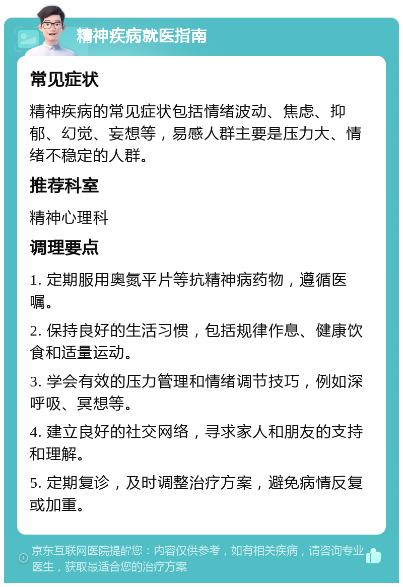 精神疾病就医指南 常见症状 精神疾病的常见症状包括情绪波动、焦虑、抑郁、幻觉、妄想等，易感人群主要是压力大、情绪不稳定的人群。 推荐科室 精神心理科 调理要点 1. 定期服用奥氮平片等抗精神病药物，遵循医嘱。 2. 保持良好的生活习惯，包括规律作息、健康饮食和适量运动。 3. 学会有效的压力管理和情绪调节技巧，例如深呼吸、冥想等。 4. 建立良好的社交网络，寻求家人和朋友的支持和理解。 5. 定期复诊，及时调整治疗方案，避免病情反复或加重。