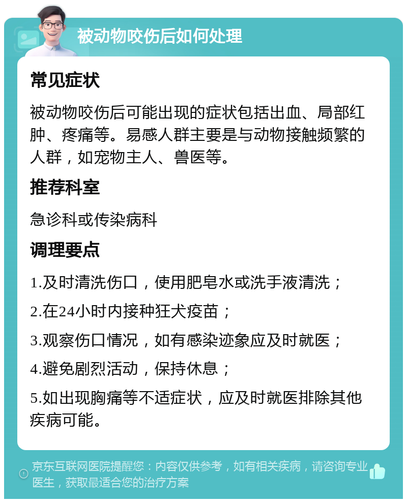 被动物咬伤后如何处理 常见症状 被动物咬伤后可能出现的症状包括出血、局部红肿、疼痛等。易感人群主要是与动物接触频繁的人群，如宠物主人、兽医等。 推荐科室 急诊科或传染病科 调理要点 1.及时清洗伤口，使用肥皂水或洗手液清洗； 2.在24小时内接种狂犬疫苗； 3.观察伤口情况，如有感染迹象应及时就医； 4.避免剧烈活动，保持休息； 5.如出现胸痛等不适症状，应及时就医排除其他疾病可能。