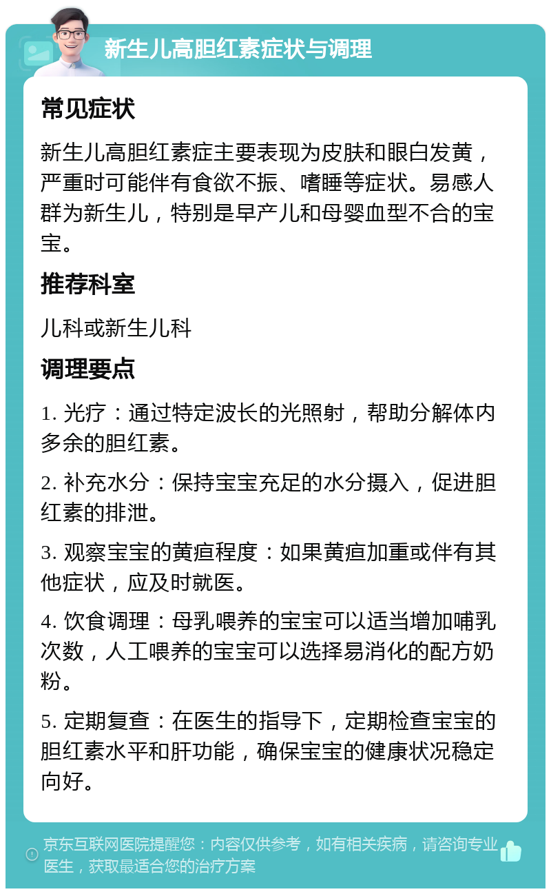 新生儿高胆红素症状与调理 常见症状 新生儿高胆红素症主要表现为皮肤和眼白发黄，严重时可能伴有食欲不振、嗜睡等症状。易感人群为新生儿，特别是早产儿和母婴血型不合的宝宝。 推荐科室 儿科或新生儿科 调理要点 1. 光疗：通过特定波长的光照射，帮助分解体内多余的胆红素。 2. 补充水分：保持宝宝充足的水分摄入，促进胆红素的排泄。 3. 观察宝宝的黄疸程度：如果黄疸加重或伴有其他症状，应及时就医。 4. 饮食调理：母乳喂养的宝宝可以适当增加哺乳次数，人工喂养的宝宝可以选择易消化的配方奶粉。 5. 定期复查：在医生的指导下，定期检查宝宝的胆红素水平和肝功能，确保宝宝的健康状况稳定向好。