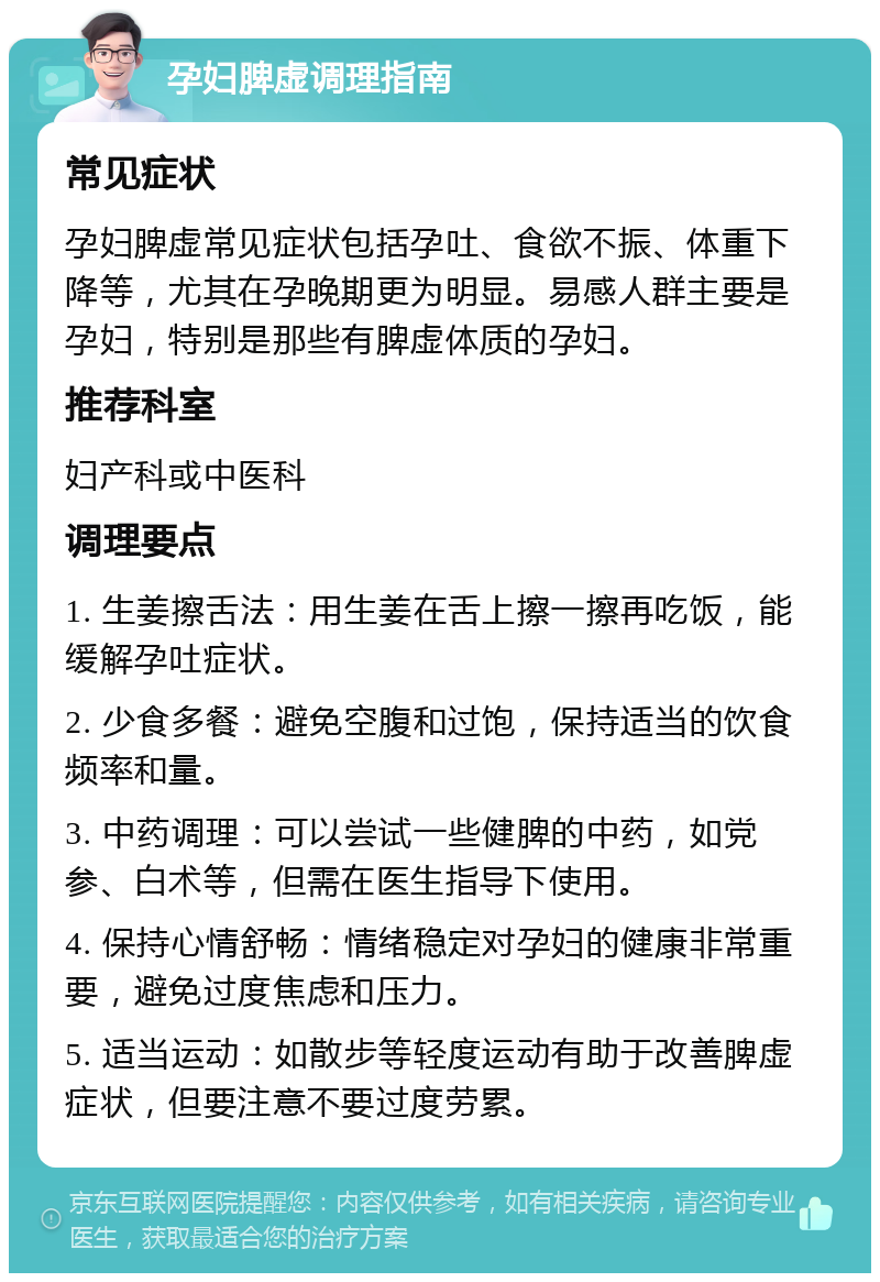 孕妇脾虚调理指南 常见症状 孕妇脾虚常见症状包括孕吐、食欲不振、体重下降等，尤其在孕晚期更为明显。易感人群主要是孕妇，特别是那些有脾虚体质的孕妇。 推荐科室 妇产科或中医科 调理要点 1. 生姜擦舌法：用生姜在舌上擦一擦再吃饭，能缓解孕吐症状。 2. 少食多餐：避免空腹和过饱，保持适当的饮食频率和量。 3. 中药调理：可以尝试一些健脾的中药，如党参、白术等，但需在医生指导下使用。 4. 保持心情舒畅：情绪稳定对孕妇的健康非常重要，避免过度焦虑和压力。 5. 适当运动：如散步等轻度运动有助于改善脾虚症状，但要注意不要过度劳累。