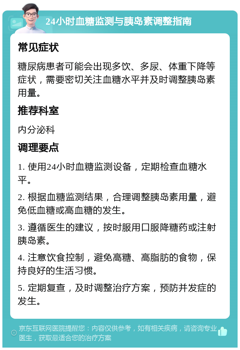 24小时血糖监测与胰岛素调整指南 常见症状 糖尿病患者可能会出现多饮、多尿、体重下降等症状，需要密切关注血糖水平并及时调整胰岛素用量。 推荐科室 内分泌科 调理要点 1. 使用24小时血糖监测设备，定期检查血糖水平。 2. 根据血糖监测结果，合理调整胰岛素用量，避免低血糖或高血糖的发生。 3. 遵循医生的建议，按时服用口服降糖药或注射胰岛素。 4. 注意饮食控制，避免高糖、高脂肪的食物，保持良好的生活习惯。 5. 定期复查，及时调整治疗方案，预防并发症的发生。