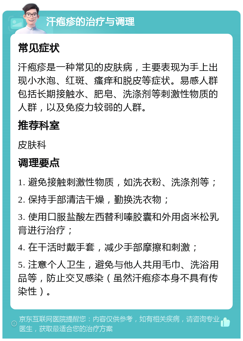 汗疱疹的治疗与调理 常见症状 汗疱疹是一种常见的皮肤病，主要表现为手上出现小水泡、红斑、瘙痒和脱皮等症状。易感人群包括长期接触水、肥皂、洗涤剂等刺激性物质的人群，以及免疫力较弱的人群。 推荐科室 皮肤科 调理要点 1. 避免接触刺激性物质，如洗衣粉、洗涤剂等； 2. 保持手部清洁干燥，勤换洗衣物； 3. 使用口服盐酸左西替利嗪胶囊和外用卤米松乳膏进行治疗； 4. 在干活时戴手套，减少手部摩擦和刺激； 5. 注意个人卫生，避免与他人共用毛巾、洗浴用品等，防止交叉感染（虽然汗疱疹本身不具有传染性）。