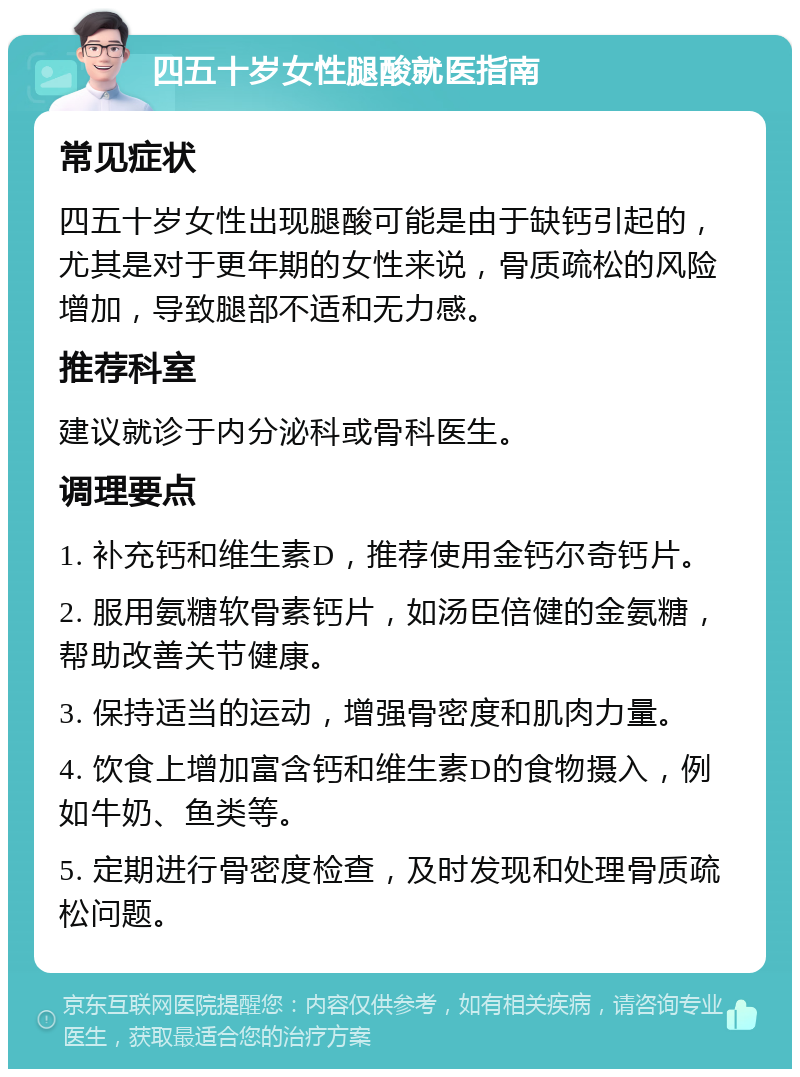 四五十岁女性腿酸就医指南 常见症状 四五十岁女性出现腿酸可能是由于缺钙引起的，尤其是对于更年期的女性来说，骨质疏松的风险增加，导致腿部不适和无力感。 推荐科室 建议就诊于内分泌科或骨科医生。 调理要点 1. 补充钙和维生素D，推荐使用金钙尔奇钙片。 2. 服用氨糖软骨素钙片，如汤臣倍健的金氨糖，帮助改善关节健康。 3. 保持适当的运动，增强骨密度和肌肉力量。 4. 饮食上增加富含钙和维生素D的食物摄入，例如牛奶、鱼类等。 5. 定期进行骨密度检查，及时发现和处理骨质疏松问题。