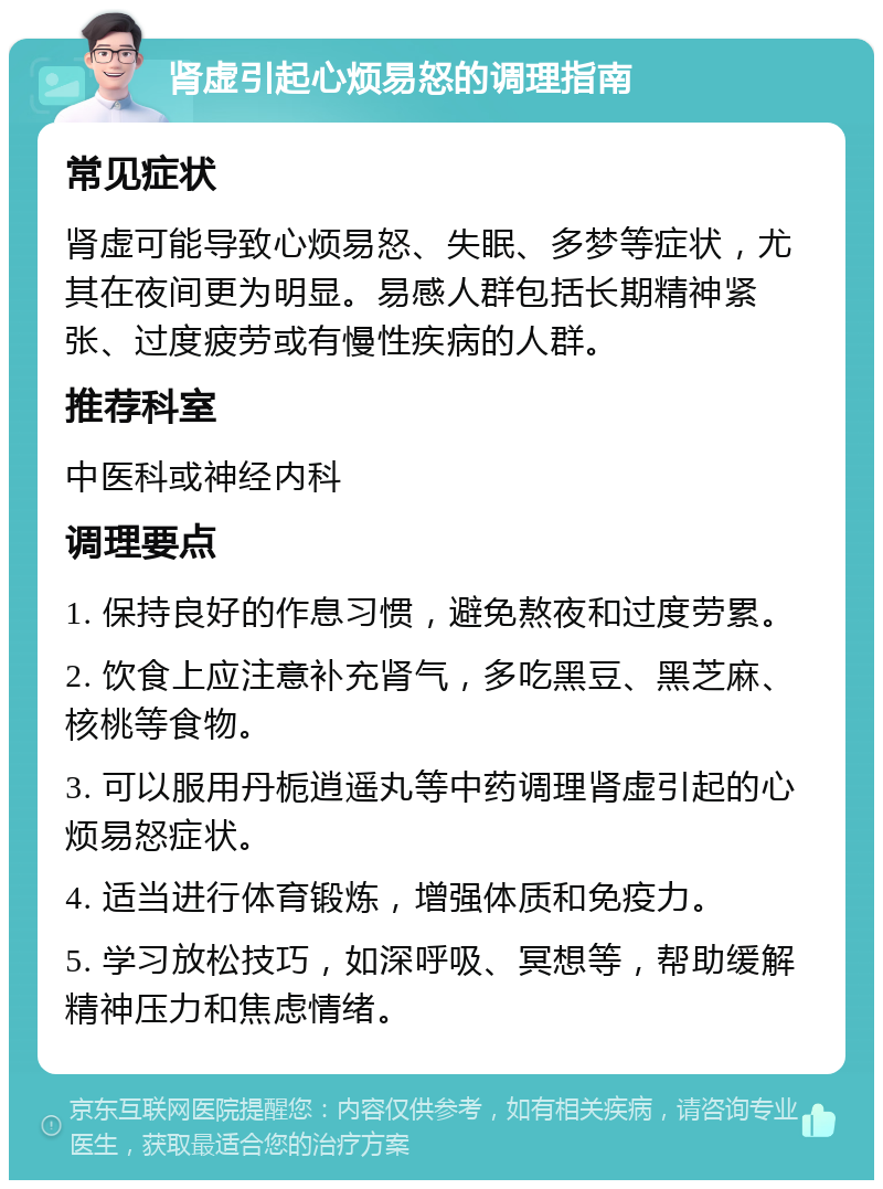 肾虚引起心烦易怒的调理指南 常见症状 肾虚可能导致心烦易怒、失眠、多梦等症状，尤其在夜间更为明显。易感人群包括长期精神紧张、过度疲劳或有慢性疾病的人群。 推荐科室 中医科或神经内科 调理要点 1. 保持良好的作息习惯，避免熬夜和过度劳累。 2. 饮食上应注意补充肾气，多吃黑豆、黑芝麻、核桃等食物。 3. 可以服用丹栀逍遥丸等中药调理肾虚引起的心烦易怒症状。 4. 适当进行体育锻炼，增强体质和免疫力。 5. 学习放松技巧，如深呼吸、冥想等，帮助缓解精神压力和焦虑情绪。