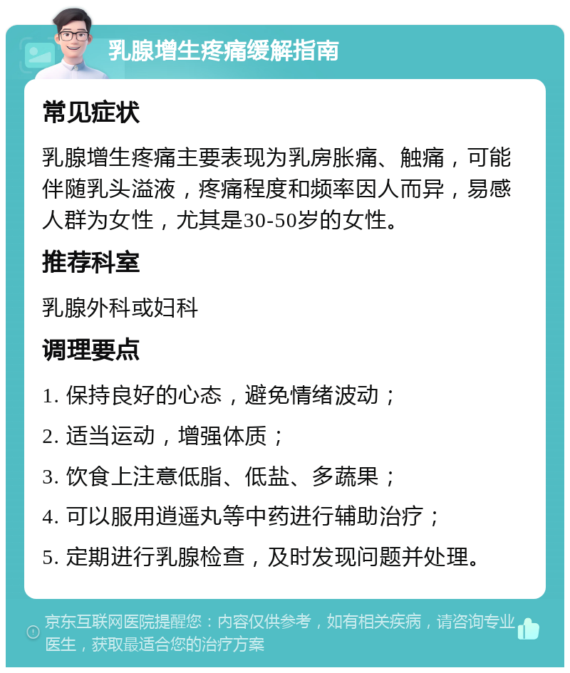 乳腺增生疼痛缓解指南 常见症状 乳腺增生疼痛主要表现为乳房胀痛、触痛，可能伴随乳头溢液，疼痛程度和频率因人而异，易感人群为女性，尤其是30-50岁的女性。 推荐科室 乳腺外科或妇科 调理要点 1. 保持良好的心态，避免情绪波动； 2. 适当运动，增强体质； 3. 饮食上注意低脂、低盐、多蔬果； 4. 可以服用逍遥丸等中药进行辅助治疗； 5. 定期进行乳腺检查，及时发现问题并处理。