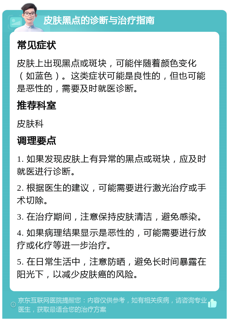 皮肤黑点的诊断与治疗指南 常见症状 皮肤上出现黑点或斑块，可能伴随着颜色变化（如蓝色）。这类症状可能是良性的，但也可能是恶性的，需要及时就医诊断。 推荐科室 皮肤科 调理要点 1. 如果发现皮肤上有异常的黑点或斑块，应及时就医进行诊断。 2. 根据医生的建议，可能需要进行激光治疗或手术切除。 3. 在治疗期间，注意保持皮肤清洁，避免感染。 4. 如果病理结果显示是恶性的，可能需要进行放疗或化疗等进一步治疗。 5. 在日常生活中，注意防晒，避免长时间暴露在阳光下，以减少皮肤癌的风险。